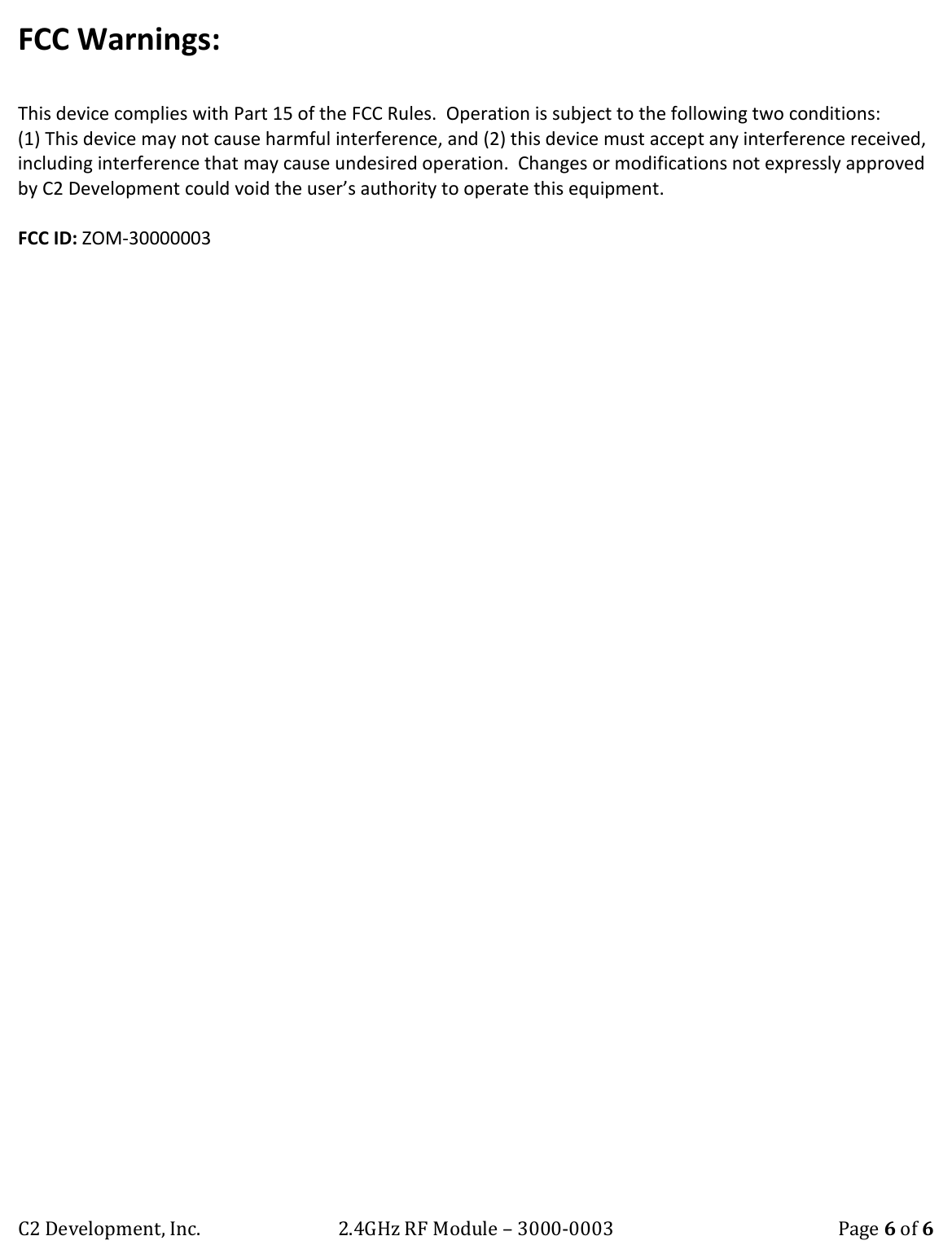 C2 Development, Inc. 2.4GHz RF Module &ndash; 3000-0003 Page 6 of 6 FCC Warnings:  This device complies with Part 15 of the FCC Rules.  Operation is subject to the following two conditions:  (1) This device may not cause harmful interference, and (2) this device must accept any interference received, including interference that may cause undesired operation.  Changes or modifications not expressly approved by C2 Development could void the user&rsquo;s authority to operate this equipment.  FCC ID: ZOM-30000003 