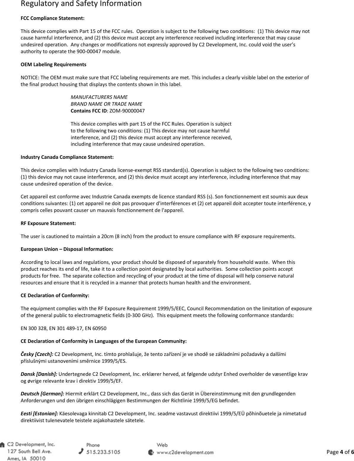  Page 4 of 6 Regulatory and Safety Information FCC Compliance Statement: This device complies with Part 15 of the FCC rules.  Operation is subject to the following two conditions:  (1) This device may not cause harmful interference, and (2) this device must accept any interference received including interference that may cause undesired operation.  Any changes or modifications not expressly approved by C2 Development, Inc. could void the user&rsquo;s authority to operate the 900-00047 module.  OEM Labeling Requirements NOTICE: The OEM must make sure that FCC labeling requirements are met. This includes a clearly visible label on the exterior of the final product housing that displays the contents shown in this label. MANUFACTURERS NAME BRAND NAME OR TRADE NAME Contains FCC ID: ZOM-90000047 This device complies with part 15 of the FCC Rules. Operation is subject to the following two conditions: (1) This device may not cause harmful interference, and (2) this device must accept any interference received, including interference that may cause undesired operation. Industry Canada Compliance Statement: This device complies with Industry Canada license-exempt RSS standard(s). Operation is subject to the following two conditions: (1) this device may not cause interference, and (2) this device must accept any interference, including interference that may cause undesired operation of the device. Cet appareil est conforme avec Industrie Canada exempts de licence standard RSS (s). Son fonctionnement est soumis aux deux conditions suivantes: (1) cet appareil ne doit pas provoquer d'interf&eacute;rences et (2) cet appareil doit accepter toute interf&eacute;rence, y compris celles pouvant causer un mauvais fonctionnement de l'appareil. RF Exposure Statement: The user is cautioned to maintain a 20cm (8 inch) from the product to ensure compliance with RF exposure requirements. European Union &ndash; Disposal Information: According to local laws and regulations, your product should be disposed of separately from household waste.  When this product reaches its end of life, take it to a collection point designated by local authorities.  Some collection points accept products for free.  The separate collection and recycling of your product at the time of disposal will help conserve natural resources and ensure that it is recycled in a manner that protects human health and the environment. CE Declaration of Conformity: The equipment complies with the RF Exposure Requirement 1999/5/EEC, Council Recommendation on the limitation of exposure of the general public to electromagnetic fields (0-300 GHz).  This equipment meets the following conformance standards: EN 300 328, EN 301 489-17, EN 60950 CE Declaration of Conformity in Languages of the European Community: Česky [Czech]: C2 Development, Inc. t&iacute;mto prohla&scaron;uje, že tento zař&iacute;zen&iacute; je ve shodě se z&aacute;kladn&iacute;mi požadavky a dal&scaron;&iacute;mi př&iacute;slu&scaron;n&yacute;mi ustanoven&iacute;mi směrnice 1999/5/ES. Dansk [Danish]: Undertegnede C2 Development, Inc. erkl&aelig;rer herved, at f&oslash;lgende udstyr Enhed overholder de v&aelig;sentlige krav og &oslash;vrige relevante krav i direktiv 1999/5/EF. Deutsch [German]: Hiermit erkl&auml;rt C2 Development, Inc., dass sich das Ger&auml;t in &Uuml;bereinstimmung mit den grundlegenden Anforderungen und den &uuml;brigen einschl&auml;gigen Bestimmungen der Richtlinie 1999/5/EG befindet. Eesti [Estonian]: K&auml;esolevaga kinnitab C2 Development, Inc. seadme vastavust direktiivi 1999/5/E&Uuml; p&otilde;hin&otilde;uetele ja nimetatud direktiivist tulenevatele teistele asjakohastele s&auml;tetele. 