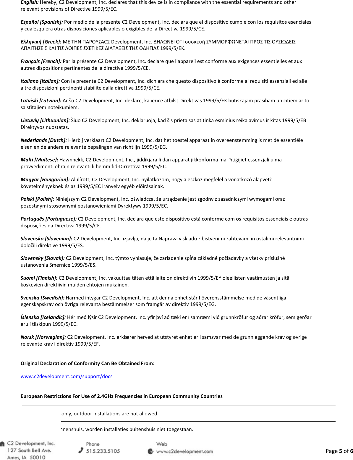  Page 5 of 6 English: Hereby, C2 Development, Inc. declares that this device is in compliance with the essential requirements and other relevant provisions of Directive 1999/5/EC. Espa&ntilde;ol [Spanish]: Por medio de la presente C2 Development, Inc. declara que el dispositivo cumple con los requisitos esenciales y cualesquiera otras disposiciones aplicables o exigibles de la Directiva 1999/5/CE. &Epsilon;&lambda;&lambda;&eta;&nu;&iota;&kappa;ή [Greek]: &Mu;&Epsilon; &Tau;&Eta;&Nu; &Pi;&Alpha;&Rho;&Omicron;&Upsilon;&Sigma;&Alpha;C2 Development, Inc. &Delta;&Eta;&Lambda;&Omega;&Nu;&Epsilon;&Iota; &Omicron;&Tau;&Iota; &sigma;&upsilon;&sigma;&kappa;&epsilon;&upsilon;ή &Sigma;&Upsilon;&Mu;&Mu;&Omicron;&Rho;&Phi;&Omega;&Nu;&Epsilon;&Tau;&Alpha;&Iota; &Pi;&Rho;&Omicron;&Sigma; &Tau;&Iota;&Sigma; &Omicron;&Upsilon;&Sigma;&Iota;&Omega;&Delta;&Epsilon;&Iota;&Sigma; &Alpha;&Pi;&Alpha;&Iota;&Tau;&Eta;&Sigma;&Epsilon;&Iota;&Sigma; &Kappa;&Alpha;&Iota; &Tau;&Iota;&Sigma; &Lambda;&Omicron;&Iota;&Pi;&Epsilon;&Sigma; &Sigma;&Chi;&Epsilon;&Tau;&Iota;&Kappa;&Epsilon;&Sigma; &Delta;&Iota;&Alpha;&Tau;&Alpha;&Xi;&Epsilon;&Iota;&Sigma; &Tau;&Eta;&Sigma; &Omicron;&Delta;&Eta;&Gamma;&Iota;&Alpha;&Sigma; 1999/5/&Epsilon;&Kappa;. Fran&ccedil;ais [French]: Par la pr&eacute;sente C2 Development, Inc. d&eacute;clare que l'appareil est conforme aux exigences essentielles et aux autres dispositions pertinentes de la directive 1999/5/CE. Italiano [Italian]: Con la presente C2 Development, Inc. dichiara che questo dispositivo &egrave; conforme ai requisiti essenziali ed alle altre disposizioni pertinenti stabilite dalla direttiva 1999/5/CE. Latviski [Latvian]: Ar &scaron;o C2 Development, Inc. deklarē, ka ierīce atbilst Direktīvas 1999/5/EK būtiskajām prasībām un citiem ar to saistītajiem noteikumiem. Lietuvių [Lithuanian]: &Scaron;iuo C2 Development, Inc. deklaruoja, kad &scaron;is prietaisas atitinka esminius reikalavimus ir kitas 1999/5/EB Direktyvos nuostatas. Nederlands [Dutch]: Hierbij verklaart C2 Development, Inc. dat het toestel apparaat in overeenstemming is met de essenti&euml;le eisen en de andere relevante bepalingen van richtlijn 1999/5/EG. Malti [Maltese]: Hawnhekk, C2 Development, Inc., jiddikjara li dan apparat jikkonforma mal-ħtiġijiet essenzjali u ma provvedimenti oħrajn relevanti li hemm fid-Dirrettiva 1999/5/EC. Magyar [Hungarian]: Alul&iacute;rott, C2 Development, Inc. nyilatkozom, hogy a eszk&ouml;z megfelel a vonatkoz&oacute; alapvet&otilde; k&ouml;vetelm&eacute;nyeknek &eacute;s az 1999/5/EC ir&aacute;nyelv egy&eacute;b el&otilde;&iacute;r&aacute;sainak. Polski [Polish]: Niniejszym C2 Development, Inc. oświadcza, że urządzenie jest zgodny z zasadniczymi wymogami oraz pozostałymi stosownymi postanowieniami Dyrektywy 1999/5/EC. Portugu&ecirc;s [Portuguese]: C2 Development, Inc. declara que este dispositivo est&aacute; conforme com os requisitos essenciais e outras disposi&ccedil;&otilde;es da Directiva 1999/5/CE. Slovensko [Slovenian]: C2 Development, Inc. izjavlja, da je ta Naprava v skladu z bistvenimi zahtevami in ostalimi relevantnimi določili direktive 1999/5/ES. Slovensky [Slovak]: C2 Development, Inc. t&yacute;mto vyhlasuje, že zariadenie spĺňa z&aacute;kladn&eacute; požiadavky a v&scaron;etky pr&iacute;slu&scaron;n&eacute; ustanovenia Smernice 1999/5/ES. Suomi [Finnish]: C2 Development, Inc. vakuuttaa t&auml;ten ett&auml; laite on direktiivin 1999/5/EY oleellisten vaatimusten ja sit&auml; koskevien direktiivin muiden ehtojen mukainen. Svenska [Swedish]: H&auml;rmed intygar C2 Development, Inc. att denna enhet st&aring;r I &ouml;verensst&auml;mmelse med de v&auml;sentliga egenskapskrav och &ouml;vriga relevanta best&auml;mmelser som framg&aring;r av direktiv 1999/5/EG. &Iacute;slenska [Icelandic]: H&eacute;r me&eth; l&yacute;sir C2 Development, Inc. yfir &thorn;v&iacute; a&eth; t&aelig;ki er &iacute; samr&aelig;mi vi&eth; grunnkr&ouml;fur og a&eth;rar kr&ouml;fur, sem ger&eth;ar eru &iacute; tilskipun 1999/5/EC. Norsk [Norwegian]: C2 Development, Inc. erkl&aelig;rer herved at utstyret enhet er i samsvar med de grunnleggende krav og &oslash;vrige relevante krav i direktiv 1999/5/EF.  Original Declaration of Conformity Can Be Obtained From: www.c2development.com/support/docs  European Restrictions For Use of 2.4GHz Frequencies in European Community Countries  only, outdoor installations are not allowed. binnenshuis, worden installaties buitenshuis niet toegestaan. 