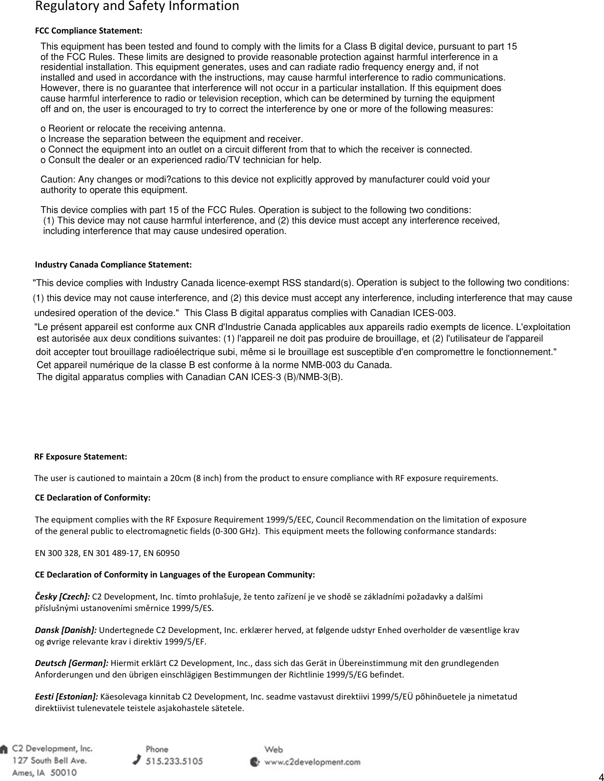 Regulatory and Safety Information FCC Compliance Statement: Industry Canada Compliance Statement: RF Exposure Statement: The user is cautioned to maintain a 20cm (8 inch) from the product to ensure compliance with RF exposure requirements. CE Declaration of Conformity: The equipment complies with the RF Exposure Requirement 1999/5/EEC, Council Recommendation on the limitation of exposure of the general public to electromagnetic fields (0-300 GHz).  This equipment meets the following conformance standards: EN 300 328, EN 301 489-17, EN 60950 CE Declaration of Conformity in Languages of the European Community: Česky [Czech]: C2 Development, Inc. t&iacute;mto prohla&scaron;uje, že tento zař&iacute;zen&iacute; je ve shodě se z&aacute;kladn&iacute;mi požadavky a dal&scaron;&iacute;mi př&iacute;slu&scaron;n&yacute;mi ustanoven&iacute;mi směrnice 1999/5/ES. Dansk [Danish]: Undertegnede C2 Development, Inc. erkl&aelig;rer herved, at f&oslash;lgende udstyr Enhed overholder de v&aelig;sentlige krav og &oslash;vrige relevante krav i direktiv 1999/5/EF. Deutsch [German]: Hiermit erkl&auml;rt C2 Development, Inc., dass sich das Ger&auml;t in &Uuml;bereinstimmung mit den grundlegenden Anforderungen und den &uuml;brigen einschl&auml;gigen Bestimmungen der Richtlinie 1999/5/EG befindet. Eesti [Estonian]: K&auml;esolevaga kinnitab C2 Development, Inc. seadme vastavust direktiivi 1999/5/E&Uuml; p&otilde;hin&otilde;uetele ja nimetatud direktiivist tulenevatele teistele asjakohastele s&auml;tetele. This equipment has been tested and found to comply with the limits for a Class B digital device, pursuant to part 15 of the FCC Rules. These limits are designed to provide reasonable protection against harmful interference in a residential installation. This equipment generates, uses and can radiate radio frequency energy and, if not installed and used in accordance with the instructions, may cause harmful interference to radio communications. However, there is no guarantee that interference will not occur in a particular installation. If this equipment does cause harmful interference to radio or television reception, which can be determined by turning the equipment off and on, the user is encouraged to try to correct the interference by one or more of the following measures:o Reorient or relocate the receiving antenna.o Increase the separation between the equipment and receiver.o Connect the equipment into an outlet on a circuit different from that to which the receiver is connected.o Consult the dealer or an experienced radio/TV technician for help.Caution: Any changes or modi?cations to this device not explicitly approved by manufacturer could void your authority to operate this equipment.This device complies with part 15 of the FCC Rules. Operation is subject to the following two conditions: (1) This device may not cause harmful interference, and (2) this device must accept any interference received, including interference that may cause undesired operation."This device complies with Industry Canada licence-exempt RSS standard(s). Operation is subject to the following two conditions:(1) this device may not cause interference, and (2) this device must accept any interference, including interference that may causeundesired operation of the device." This Class B digital apparatus complies with Canadian ICES-003."Le pr&eacute;sent appareil est conforme aux CNR d'Industrie Canada applicables aux appareils radio exempts de licence. L'exploitationest autoris&eacute;e aux deux conditions suivantes: (1) l'appareil ne doit pas produire de brouillage, et (2) l'utilisateur de l'appareildoit accepter tout brouillage radio&eacute;lectrique subi, m&ecirc;me si le brouillage est susceptible d'en compromettre le fonctionnement."Cet appareil num&eacute;rique de la classe B est conforme &agrave; la norme NMB-003 du Canada.The digital apparatus complies with Canadian CAN ICES-3 (B)/NMB-3(B).4
