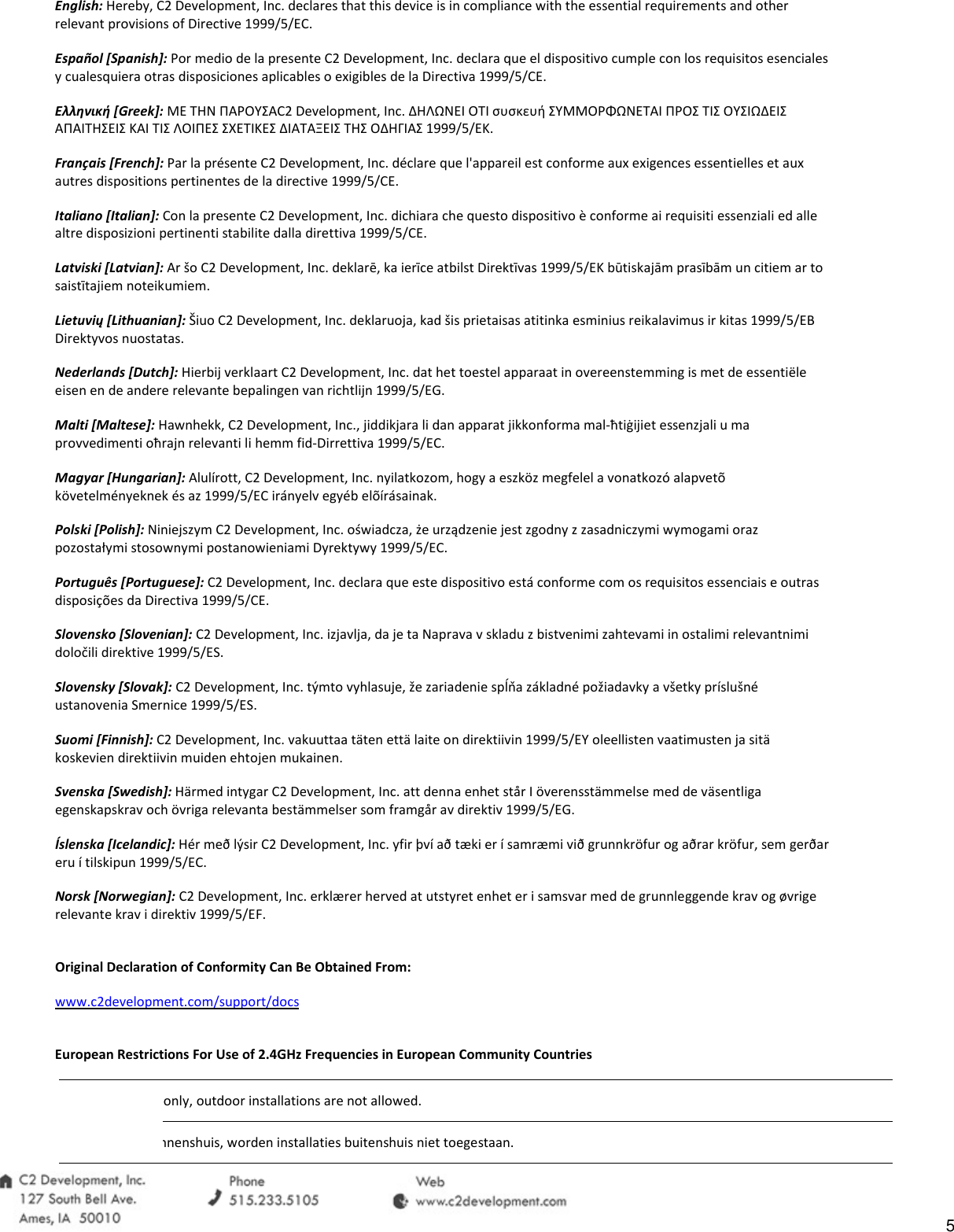 English: Hereby, C2 Development, Inc. declares that this device is in compliance with the essential requirements and other relevant provisions of Directive 1999/5/EC. Espa&ntilde;ol [Spanish]: Por medio de la presente C2 Development, Inc. declara que el dispositivo cumple con los requisitos esenciales y cualesquiera otras disposiciones aplicables o exigibles de la Directiva 1999/5/CE. &Epsilon;&lambda;&lambda;&eta;&nu;&iota;&kappa;ή [Greek]: &Mu;&Epsilon; &Tau;&Eta;&Nu; &Pi;&Alpha;&Rho;&Omicron;&Upsilon;&Sigma;&Alpha;C2 Development, Inc. &Delta;&Eta;&Lambda;&Omega;&Nu;&Epsilon;&Iota; &Omicron;&Tau;&Iota; &sigma;&upsilon;&sigma;&kappa;&epsilon;&upsilon;ή &Sigma;&Upsilon;&Mu;&Mu;&Omicron;&Rho;&Phi;&Omega;&Nu;&Epsilon;&Tau;&Alpha;&Iota; &Pi;&Rho;&Omicron;&Sigma; &Tau;&Iota;&Sigma; &Omicron;&Upsilon;&Sigma;&Iota;&Omega;&Delta;&Epsilon;&Iota;&Sigma; &Alpha;&Pi;&Alpha;&Iota;&Tau;&Eta;&Sigma;&Epsilon;&Iota;&Sigma; &Kappa;&Alpha;&Iota; &Tau;&Iota;&Sigma; &Lambda;&Omicron;&Iota;&Pi;&Epsilon;&Sigma; &Sigma;&Chi;&Epsilon;&Tau;&Iota;&Kappa;&Epsilon;&Sigma; &Delta;&Iota;&Alpha;&Tau;&Alpha;&Xi;&Epsilon;&Iota;&Sigma; &Tau;&Eta;&Sigma; &Omicron;&Delta;&Eta;&Gamma;&Iota;&Alpha;&Sigma; 1999/5/&Epsilon;&Kappa;. Fran&ccedil;ais [French]: Par la pr&eacute;sente C2 Development, Inc. d&eacute;clare que l'appareil est conforme aux exigences essentielles et aux autres dispositions pertinentes de la directive 1999/5/CE. Italiano [Italian]: Con la presente C2 Development, Inc. dichiara che questo dispositivo &egrave; conforme ai requisiti essenziali ed alle altre disposizioni pertinenti stabilite dalla direttiva 1999/5/CE. Latviski [Latvian]: Ar &scaron;o C2 Development, Inc. deklarē, ka ierīce atbilst Direktīvas 1999/5/EK būtiskajām prasībām un citiem ar to saistītajiem noteikumiem. Lietuvių [Lithuanian]: &Scaron;iuo C2 Development, Inc. deklaruoja, kad &scaron;is prietaisas atitinka esminius reikalavimus ir kitas 1999/5/EB Direktyvos nuostatas. Nederlands [Dutch]: Hierbij verklaart C2 Development, Inc. dat het toestel apparaat in overeenstemming is met de essenti&euml;le eisen en de andere relevante bepalingen van richtlijn 1999/5/EG. Malti [Maltese]: Hawnhekk, C2 Development, Inc., jiddikjara li dan apparat jikkonforma mal-ħtiġijiet essenzjali u ma provvedimenti oħrajn relevanti li hemm fid-Dirrettiva 1999/5/EC. Magyar [Hungarian]: Alul&iacute;rott, C2 Development, Inc. nyilatkozom, hogy a eszk&ouml;z megfelel a vonatkoz&oacute; alapvet&otilde; k&ouml;vetelm&eacute;nyeknek &eacute;s az 1999/5/EC ir&aacute;nyelv egy&eacute;b el&otilde;&iacute;r&aacute;sainak. Polski [Polish]: Niniejszym C2 Development, Inc. oświadcza, że urządzenie jest zgodny z zasadniczymi wymogami oraz pozostałymi stosownymi postanowieniami Dyrektywy 1999/5/EC. Portugu&ecirc;s [Portuguese]: C2 Development, Inc. declara que este dispositivo est&aacute; conforme com os requisitos essenciais e outras disposi&ccedil;&otilde;es da Directiva 1999/5/CE. Slovensko [Slovenian]: C2 Development, Inc. izjavlja, da je ta Naprava v skladu z bistvenimi zahtevami in ostalimi relevantnimi določili direktive 1999/5/ES. Slovensky [Slovak]: C2 Development, Inc. t&yacute;mto vyhlasuje, že zariadenie spĺňa z&aacute;kladn&eacute; požiadavky a v&scaron;etky pr&iacute;slu&scaron;n&eacute; ustanovenia Smernice 1999/5/ES. Suomi [Finnish]: C2 Development, Inc. vakuuttaa t&auml;ten ett&auml; laite on direktiivin 1999/5/EY oleellisten vaatimusten ja sit&auml; koskevien direktiivin muiden ehtojen mukainen. Svenska [Swedish]: H&auml;rmed intygar C2 Development, Inc. att denna enhet st&aring;r I &ouml;verensst&auml;mmelse med de v&auml;sentliga egenskapskrav och &ouml;vriga relevanta best&auml;mmelser som framg&aring;r av direktiv 1999/5/EG. &Iacute;slenska [Icelandic]: H&eacute;r me&eth; l&yacute;sir C2 Development, Inc. yfir &thorn;v&iacute; a&eth; t&aelig;ki er &iacute; samr&aelig;mi vi&eth; grunnkr&ouml;fur og a&eth;rar kr&ouml;fur, sem ger&eth;ar eru &iacute; tilskipun 1999/5/EC. Norsk [Norwegian]: C2 Development, Inc. erkl&aelig;rer herved at utstyret enhet er i samsvar med de grunnleggende krav og &oslash;vrige relevante krav i direktiv 1999/5/EF.  Original Declaration of Conformity Can Be Obtained From: www.c2development.com/support/docs  European Restrictions For Use of 2.4GHz Frequencies in European Community Countries  only, outdoor installations are not allowed.binnenshuis, worden installaties buitenshuis niet toegestaan.5