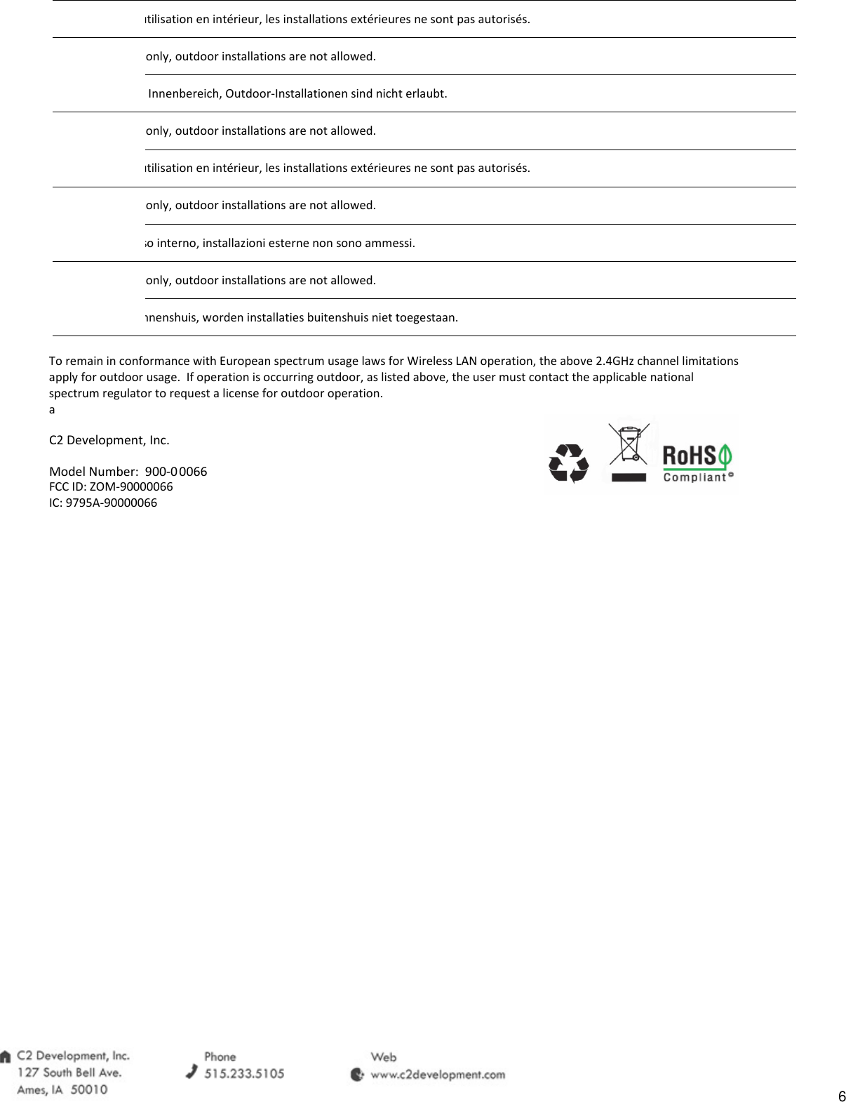 utilisation en int&eacute;rieur, les installations ext&eacute;rieures ne sont pas autoris&eacute;s. only, outdoor installations are not allowed. Innenbereich, Outdoor-Installationen sind nicht erlaubt. only, outdoor installations are not allowed.utilisation en int&eacute;rieur, les installations ext&eacute;rieures ne sont pas autoris&eacute;s. only, outdoor installations are not allowed.uso interno, installazioni esterne non sono ammessi. only, outdoor installations are not allowed.binnenshuis, worden installaties buitenshuis niet toegestaan.To remain in conformance with European spectrum usage laws for Wireless LAN operation, the above 2.4GHz channel limitations apply for outdoor usage.  If operation is occurring outdoor, as listed above, the user must contact the applicable national spectrum regulator to request a license for outdoor operation. a C2 Development, Inc. Model Number:  900-00066      FCC ID: ZOM-90000066IC: 9795A-90000066 6