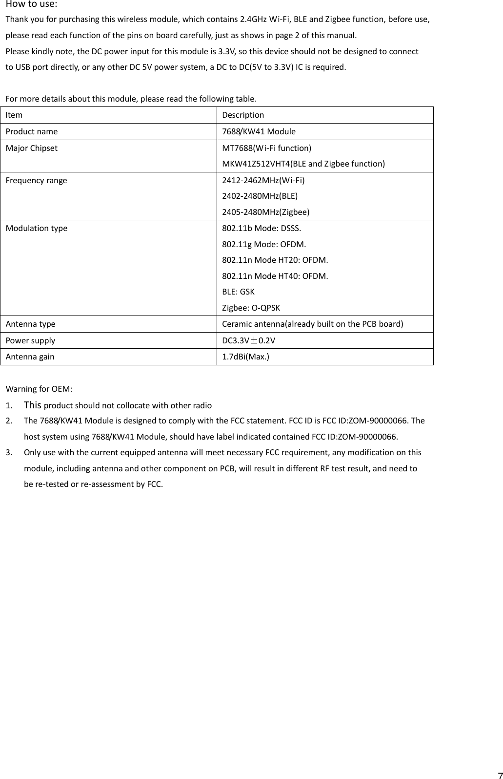 How to use: Thank you for purchasing this wireless module, which contains 2.4GHz Wi-Fi, BLE and Zigbee function, before use, please read each function of the pins on board carefully, just as shows in page 2 of this manual. Please kindly note, the DC power input for this module is 3.3V, so this device should not be designed to connect to USB port directly, or any other DC 5V power system, a DC to DC(5V to 3.3V) IC is required.  For more details about this module, please read the following table. Item  Description Product name  7688/KW41 Module Major Chipset  MT7688(Wi-Fi function) MKW41Z512VHT4(BLE and Zigbee function) Frequency range  2412-2462MHz(Wi-Fi) 2402-2480MHz(BLE) 2405-2480MHz(Zigbee) Modulation type  802.11b Mode: DSSS. 802.11g Mode: OFDM. 802.11n Mode HT20: OFDM. 802.11n Mode HT40: OFDM. BLE: GSK Zigbee: O-QPSK Antenna type  Ceramic antenna(already built on the PCB board) Power supply  DC3.3V&plusmn;0.2V Antenna gain  1.7dBi(Max.)  Warning for OEM: 1. This product should not collocate with other radio 2. The 7688/KW41 Module is designed to comply with the FCC statement. FCC ID is FCC ID:ZOM-90000066. The host system using 7688/KW41 Module, should have label indicated contained FCC ID:ZOM-90000066. 3. Only use with the current equipped antenna will meet necessary FCC requirement, any modification on this module, including antenna and other component on PCB, will result in different RF test result, and need to be re-tested or re-assessment by FCC. 7