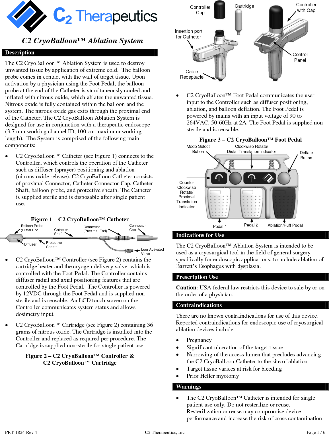 PRT-1824 Rev 4  C2 Therapeutics, Inc.  Page 1 / 6  C2 CryoBalloon™ Ablation System Description The C2 CryoBalloon™ Ablation System is used to destroy unwanted tissue by application of extreme cold.  The balloon probe comes in contact with the wall of target tissue. Upon activation by a physician using the Foot Pedal, the balloon probe at the end of the Catheter is simultaneously cooled and inflated with nitrous oxide, which ablates the unwanted tissue. Nitrous oxide is fully contained within the balloon and the system. The nitrous oxide gas exits through the proximal end of the Catheter. The C2 CryoBalloon Ablation System is designed for use in conjunction with a therapeutic endoscope (3.7 mm working channel ID, 100 cm maximum working length).  The System is comprised of the following main components:   C2 CryoBalloon™ Catheter (see Figure 1) connects to the Controller, which controls the operation of the Catheter such as diffuser (sprayer) positioning and ablation (nitrous oxide release). C2 CryoBalloon Catheter consists of proximal Connector, Catheter Connector Cap, Catheter Shaft, balloon probe, and protective sheath. The Catheter is supplied sterile and is disposable after single patient use. Figure 1 – C2 CryoBalloon™ Catheter   C2 CryoBalloon™ Controller (see Figure 2) contains the cartridge heater and the cryogen delivery valve, which is controlled with the Foot Pedal. The Controller contains diffuser radial and axial positioning features that are controlled by the Foot Pedal.  The Controller is powered by 12VDC through the Foot Pedal and is supplied non-sterile and is reusable. An LCD touch screen on the Controller communicates system status and allows dosimetry input.    C2 CryoBalloon™ Cartridge (see Figure 2) containing 36 grams of nitrous oxide. The Cartridge is installed into the Controller and replaced as required per procedure. The Cartridge is supplied non-sterile for single patient use.  Figure 2 – C2 CryoBalloon™ Controller &amp;  C2 CryoBalloon™ Cartridge                       C2 CryoBalloon™ Foot Pedal communicates the user input to the Controller such as diffuser positioning, ablation, and balloon deflation. The Foot Pedal is powered by mains with an input voltage of 90 to 264VAC, 50-60Hz at 2A. The Foot Pedal is supplied non-sterile and is reusable.  Figure 3 – C2 CryoBalloon™ Foot Pedal   Indications for Use The C2 CryoBalloon™ Ablation System is intended to be used as a cryosurgical tool in the field of general surgery, specifically for endoscopic applications, to include ablation of Barrett’s Esophagus with dysplasia. Prescription Use Caution: USA federal law restricts this device to sale by or on the order of a physician. Contraindications There are no known contraindications for use of this device. Reported contraindications for endoscopic use of cryosurgical ablation devices include:   Pregnancy  Significant ulceration of the target tissue  Narrowing of the access lumen that precludes advancing the C2 CryoBalloon Catheter to the site of ablation  Target tissue varices at risk for bleeding  Prior Heller myotomy Warnings  The C2 CryoBalloon™ Catheter is intended for single patient use only. Do not resterilize or reuse. Resterilization or reuse may compromise device performance and increase the risk of cross contamination Controller Cap Cartridge Insertion port for Catheter Cable Receptacle Controller with Cap Control Panel  Mode Select Button Deflate Button Clockwise Rotate/  Distal Translation Indicator Counter Clockwise Rotate/  Proximal Translation Indicator  Ablation/Puff Pedal Pedal 2 Pedal 1 Connector (Proximal End) Luer Activated Valve Connector Cap Catheter Shaft Protective Sheath Balloon Probe  (Distal End) Diffuser 
