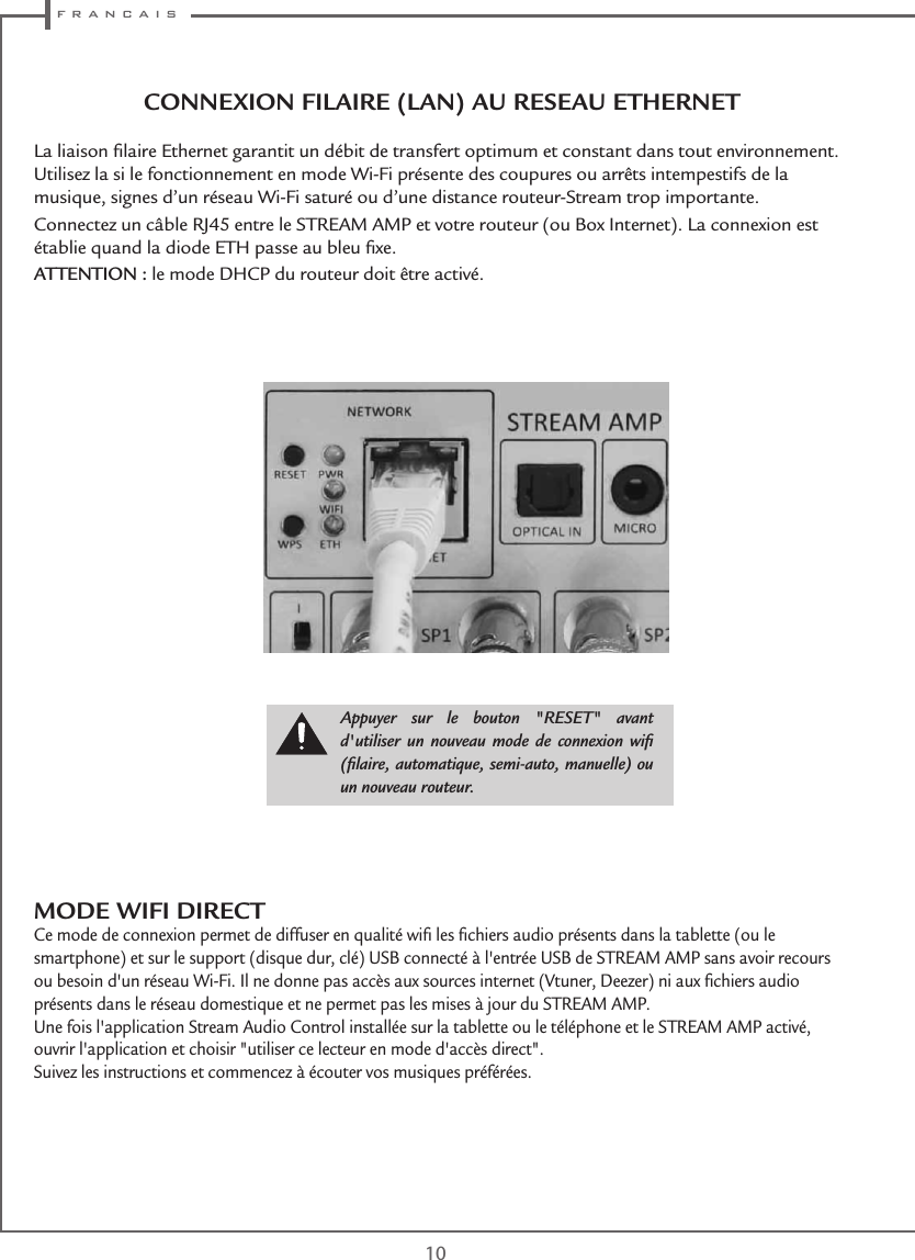  f r a n c a i s10CONNEXION FILAIRE (LAN) AU RESEAU ETHERNETLa liaison ﬁlaire Ethernet garantit un débit de transfert optimum et constant dans tout environnement. Utilisez la si le fonctionnement en mode Wi-Fi présente des coupures ou arrêts intempestifs de la musique, signes d’un réseau Wi-Fi saturé ou d’une distance routeur-Stream trop importante.Connectez un câble RJ45 entre le STREAM AMP et votre routeur (ou Box Internet). La connexion est établie quand la diode ETH passe au bleu ﬁxe.ATTENTION : le mode DHCP du routeur doit être activé.Appuyer sur le bouton &quot;RESET&quot; avant d&apos;utiliser un nouveau mode de connexion wiﬁ (ﬁlaire, automatique, semi-auto, manuelle) ou un nouveau routeur.MODE WIFI DIRECTCe mode de connexion permet de diffuser en qualité wiﬁ les ﬁchiers audio présents dans la tablette (ou le smartphone) et sur le support (disque dur, clé) USB connecté à l&apos;entrée USB de STREAM AMP sans avoir recours ou besoin d&apos;un réseau Wi-Fi. Il ne donne pas accès aux sources internet (Vtuner, Deezer) ni aux ﬁchiers audio présents dans le réseau domestique et ne permet pas les mises à jour du STREAM AMP.Une fois l&apos;application Stream Audio Control installée sur la tablette ou le téléphone et le STREAM AMP activé, ouvrir l&apos;application et choisir &quot;utiliser ce lecteur en mode d&apos;accès direct&quot;.Suivez les instructions et commencez à écouter vos musiques préférées.