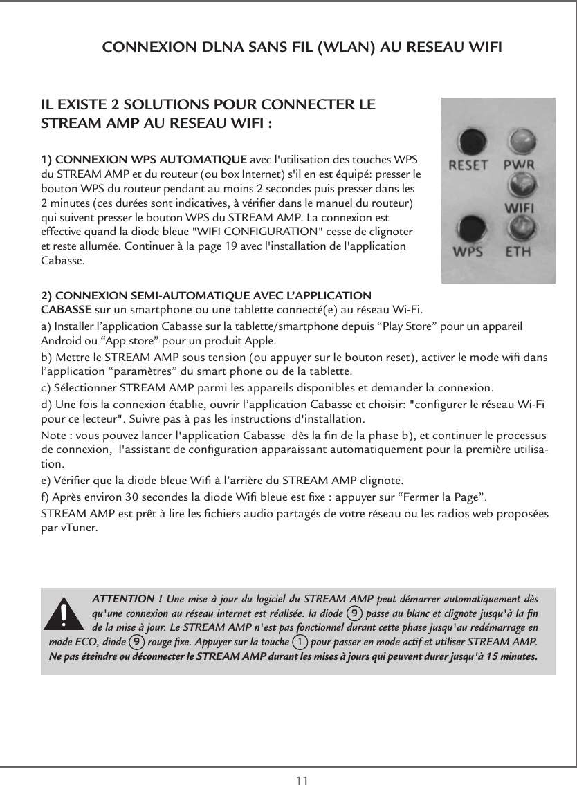  11CONNEXION DLNA SANS FIL (WLAN) AU RESEAU WIFIIL EXISTE 2 SOLUTIONS POUR CONNECTER LE STREAM AMP AU RESEAU WIFI :1) CONNEXION WPS AUTOMATIQUE avec l&apos;utilisation des touches WPS du STREAM AMP et du routeur (ou box Internet) s&apos;il en est équipé: presser le bouton WPS du routeur pendant au moins 2 secondes puis presser dans les 2 minutes (ces durées sont indicatives, à vériﬁer dans le manuel du routeur) qui suivent presser le bouton WPS du STREAM AMP. La connexion est effective quand la diode bleue &quot;WIFI CONFIGURATION&quot; cesse de clignoter et reste allumée. Continuer à la page 19 avec l&apos;installation de l&apos;application Cabasse.2) CONNEXION SEMI-AUTOMATIQUE AVEC L’APPLICATION CABASSE sur un smartphone ou une tablette connecté(e) au réseau Wi-Fi. a) Installer l’application Cabasse sur la tablette/smartphone depuis “Play Store” pour un appareil Android ou “App store” pour un produit Apple.b) Mettre le STREAM AMP sous tension (ou appuyer sur le bouton reset), activer le mode wiﬁ dans l’application “paramètres” du smart phone ou de la tablette.c) Sélectionner STREAM AMP parmi les appareils disponibles et demander la connexion.d) Une fois la connexion établie, ouvrir l’application Cabasse et choisir: &quot;conﬁgurer le réseau Wi-Fi pour ce lecteur&quot;. Suivre pas à pas les instructions d&apos;installation.Note : vous pouvez lancer l&apos;application Cabasse  dès la ﬁn de la phase b), et continuer le processus de connexion,  l&apos;assistant de conﬁguration apparaissant automatiquement pour la première utilisa-tion.e) Vériﬁer que la diode bleue Wiﬁ à l’arrière du STREAM AMP clignote.f) Après environ 30 secondes la diode Wiﬁ bleue est ﬁxe : appuyer sur “Fermer la Page”. STREAM AMP est prêt à lire les ﬁchiers audio partagés de votre réseau ou les radios web proposées par vTuner.ATTENTION ! Une mise à jour du logiciel du STREAM AMP peut démarrer automatiquement dès qu&apos;une connexion au réseau internet est réalisée. la diode 9 passe au blanc et clignote jusqu&apos;à la ﬁn de la mise à jour. Le STREAM AMP n&apos;est pas fonctionnel durant cette phase jusqu&apos;au redémarrage en mode ECO, diode 9 rouge ﬁxe. Appuyer sur la touche 1 pour passer en mode actif et utiliser STREAM AMP.Ne pas éteindre ou déconnecter le STREAM AMP durant les mises à jours qui peuvent durer jusqu&apos;à 15 minutes.