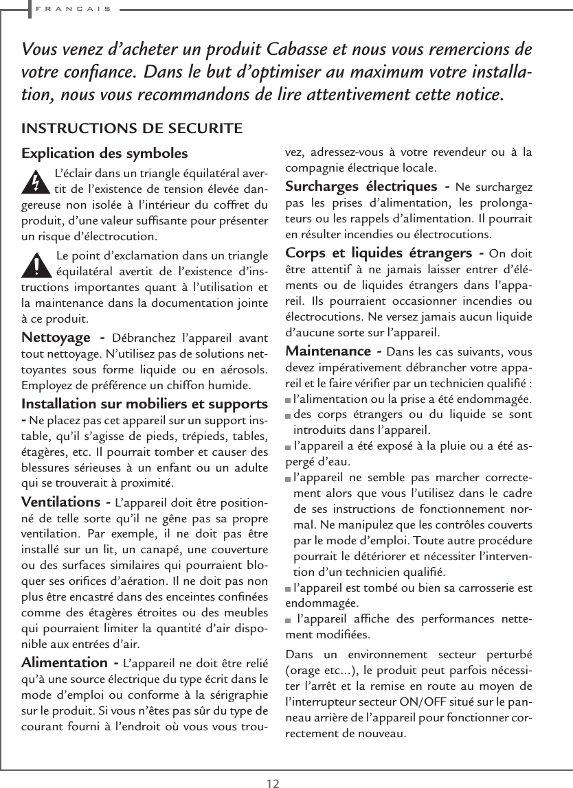  f r a n c a i s12Vous venez d’acheter un produit Cabasse et nous vous remercions de votre conﬁance. Dans le but d’optimiser au maximum votre installa-tion, nous vous recommandons de lire attentivement cette notice.Explication des symboles L’éclair dans un triangle équilatéral aver-tit de l’existence de tension élevée dan-gereuse non isolée à l’intérieur du coffret du produit, d’une valeur sufﬁsante pour présenter un risque d’électrocution.Le point d’exclamation dans un triangle équilatéral avertit de l’existence d’ins-tructions importantes quant à l’utilisation et la maintenance dans la documentation jointe à ce produit.Nettoyage - Débranchez l’appareil avant tout nettoyage. N’utilisez pas de solutions net-toyantes sous forme liquide ou en aérosols. Employez de préférence un chiffon humide.Installation sur mobiliers et supports - Ne placez pas cet appareil sur un support ins-table, qu’il s’agisse de pieds, trépieds, tables, étagères, etc. Il pourrait tomber et causer des blessures sérieuses à un enfant ou un adulte qui se trouverait à proximité.Ventilations - L’appareil doit être position-né de telle sorte qu’il ne gêne pas sa propre ventilation. Par exemple, il ne doit pas être installé sur un lit, un canapé, une couverture ou des surfaces similaires qui pourraient blo-quer ses oriﬁces d’aération. Il ne doit pas non plus être encastré dans des enceintes conﬁnées comme des étagères étroites ou des meubles qui pourraient limiter la quantité d’air dispo-nible aux entrées d’air.Alimentation - L’appareil ne doit être relié qu’à une source électrique du type écrit dans le mode d’emploi ou conforme à la sérigraphie sur le produit. Si vous n’êtes pas sûr du type de courant fourni à l’endroit où vous vous trou-vez, adressez-vous à votre revendeur ou à la compagnie électrique locale.Surcharges électriques - Ne surchargez pas les prises d’alimentation, les prolonga-teurs ou les rappels d’alimentation. Il pourrait en résulter incendies ou électrocutions.Corps et liquides étrangers - On doit être attentif à ne jamais laisser entrer d’élé-ments ou de liquides étrangers dans l’appa-reil. Ils pourraient occasionner incendies ou électrocutions. Ne versez jamais aucun liquide d’aucune sorte sur l’appareil.Maintenance - Dans les cas suivants, vous devez impérativement débrancher votre appa-reil et le faire vériﬁer par un technicien qualiﬁé : l’alimentation ou la prise a été endommagée.  des corps étrangers ou du liquide se sont introduits dans l’appareil. l’appareil a été exposé à la pluie ou a été as-pergé d’eau.  l’appareil ne semble pas marcher correcte-ment alors que vous l’utilisez dans le cadre de ses instructions de fonctionnement nor-mal. Ne manipulez que les contrôles couverts par le mode d’emploi. Toute autre procédure pourrait le détériorer et nécessiter l’interven-tion d’un technicien qualiﬁé. l’appareil est tombé ou bien sa carrosserie est endommagée. l’appareil afﬁche des performances nette-ment modiﬁées.Dans un environnement secteur perturbé (orage etc…), le produit peut parfois nécessi-ter l’arrêt et la remise en route au moyen de l’interrupteur secteur ON/OFF situé sur le pan-neau arrière de l’appareil pour fonctionner cor-rectement de nouveau.INSTRUCTIONS DE SECURITE