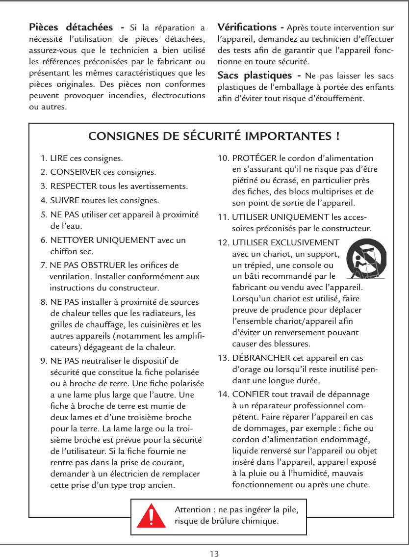  13CONSIGNES DE SÉCURITÉ IMPORTANTES !Pièces détachées - Si la réparation a nécessité l’utilisation de pièces détachées, assurez-vous que le technicien a bien utilisé les références préconisées par le fabricant ou présentant les mêmes caractéristiques que les pièces originales. Des pièces non conformes peuvent provoquer incendies, électrocutions ou autres.Vériﬁcations - Après toute intervention sur l’appareil, demandez au technicien d’effectuer des tests aﬁn de garantir que l’appareil fonc-tionne en toute sécurité. Sacs plastiques - Ne pas laisser les sacs plastiques de l’emballage à portée des enfants aﬁn d’éviter tout risque d’étouffement. 1. LIRE ces consignes.2. CONSERVER ces consignes.3. RESPECTER tous les avertissements.4. SUIVRE toutes les consignes.5.  NE PAS utiliser cet appareil à proximité de l’eau.6.  NETTOYER UNIQUEMENT avec un chiffon sec.7.  NE PAS OBSTRUER les oriﬁces de ventilation. Installer conformément aux instructions du constructeur.8.  NE PAS installer à proximité de sources de chaleur telles que les radiateurs, les grilles de chauffage, les cuisinières et les autres appareils (notamment les ampliﬁ-cateurs) dégageant de la chaleur.9.  NE PAS neutraliser le dispositif de sécurité que constitue la ﬁche polarisée ou à broche de terre. Une ﬁche polarisée a une lame plus large que l’autre. Une ﬁche à broche de terre est munie de deux lames et d’une troisième broche pour la terre. La lame large ou la troi-sième broche est prévue pour la sécurité de l’utilisateur. Si la ﬁche fournie ne rentre pas dans la prise de courant, demander à un électricien de remplacer cette prise d’un type trop ancien.10.  PROTÉGER le cordon d’alimentation en s’assurant qu’il ne risque pas d’être piétiné ou écrasé, en particulier près des ﬁches, des blocs multiprises et de son point de sortie de l’appareil.11.  UTILISER UNIQUEMENT les acces-soires préconisés par le constructeur.12.  UTILISER EXCLUSIVEMENT avec un chariot, un support, un trépied, une console ou un bâti recommandé par le fabricant ou vendu avec l’appareil.  Lorsqu’un chariot est utilisé, faire preuve de prudence pour déplacer l’ensemble chariot/appareil aﬁn d’éviter un renversement pouvant causer des blessures.13.  DÉBRANCHER cet appareil en cas d’orage ou lorsqu’il reste inutilisé pen-dant une longue durée.14.  CONFIER tout travail de dépannage à un réparateur professionnel com-pétent. Faire réparer l’appareil en cas de dommages, par exemple : ﬁche ou cordon d’alimentation endommagé, liquide renversé sur l’appareil ou objet inséré dans l’appareil, appareil exposé à la pluie ou à l’humidité, mauvais fonctionnement ou après une chute.Attention : ne pas ingérer la pile, risque de brûlure chimique.