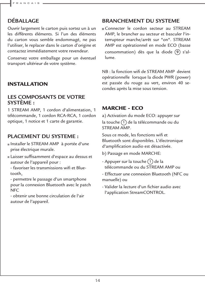  f r a n c a i s14DÉBALLAGEOuvrir largement le carton puis sortez un à un les différents éléments. Si l’un des éléments du carton vous semble endommagé, ne pas l’utiliser, le replacer dans le carton d’origine et contactez immédiatement votre revendeur.Conservez votre emballage pour un éventuel transport ultérieur de votre système.INSTALLATION LES COMPOSANTS DE VOTRE SYSTÈME :1 STREAM AMP, 1 cordon d&apos;alimentation, 1 télécommande, 1 cordon RCA-RCA, 1 cordon optique, 1 notice et 1 carte de garantie.PLACEMENT DU SYSTEME :  Installer le STREAM AMP  à portée d&apos;une prise électrique murale.  Laisser sufﬁsamment d&apos;espace au dessus et autour de l&apos;appareil pour : - favoriser les transmissions wiﬁ et Blue-tooth, - permettre le passage d&apos;un smartphone pour la connexion Bluetooth avec le patch NFC - obtenir une bonne circulation de l&apos;air autour de l&apos;appareil.BRANCHEMENT DU SYSTEME   Connecter le cordon secteur au STREAM AMP, le brancher au secteur et basculer l&apos;in-terrupteur marche/arrêt sur &quot;on&quot;. STREAM AMP est opérationnel en mode ECO (basse consommation) dès que la diode 9  s&apos;al-lume.NB : la fonction wiﬁ de STREAM AMP  devient opérationnelle  lorsque la diode PWR (power) est passée du rouge au vert, environ 40 se-condes après la mise sous tension.MARCHE - ECOa) Activation du mode ECO: appuyer sur la touche 1 de la télécommande ou du STREAM AMP.Sous ce mode, les fonctions wiﬁ et Bluetooth sont disponibles. L&apos;électronique d&apos;ampliﬁcation audio est désactivée.b) Passage en mode MARCHE:-  Appuyer sur la touche 1 de la télécommande ou du STREAM AMP ou- Effectuer une connexion Bluetooth (NFC ou manuelle) ou-  Valider la lecture d&apos;un ﬁchier audio avec l&apos;application StreamCONTROL.  