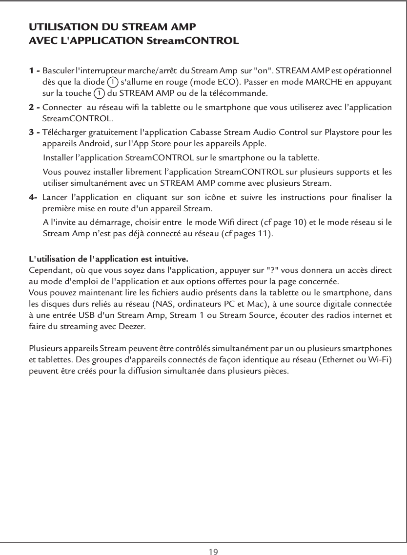  191 -  Basculer l&apos;interrupteur marche/arrêt  du Stream Amp  sur &quot;on&quot;. STREAM AMP est opérationnel dès que la diode 1 s&apos;allume en rouge (mode ECO). Passer en mode MARCHE en appuyant sur la touche 1 du STREAM AMP ou de la télécommande.2 -  Connecter  au réseau wiﬁ la tablette ou le smartphone que vous utiliserez avec l’application StreamCONTROL.3 -   Télécharger gratuitement l&apos;application Cabasse Stream Audio Control sur Playstore pour les appareils Android, sur l&apos;App Store pour les appareils Apple.  Installer l’application StreamCONTROL sur le smartphone ou la tablette.   Vous pouvez installer librement l’application StreamCONTROL sur plusieurs supports et les utiliser simultanément avec un STREAM AMP comme avec plusieurs Stream.4-   Lancer l’application en cliquant sur son icône et suivre les instructions pour ﬁnaliser la première mise en route d&apos;un appareil Stream.   A l&apos;invite au démarrage, choisir entre  le mode Wiﬁ direct (cf page 10) et le mode réseau si le Stream Amp n’est pas déjà connecté au réseau (cf pages 11).L&apos;utilisation de l&apos;application est intuitive.Cependant, où que vous soyez dans l&apos;application, appuyer sur &quot;?&quot; vous donnera un accès direct  au mode d&apos;emploi de l&apos;application et aux options offertes pour la page concernée.Vous pouvez maintenant lire les ﬁchiers audio présents dans la tablette ou le smartphone, dans les disques durs reliés au réseau (NAS, ordinateurs PC et Mac), à une source digitale connectée à une entrée USB d&apos;un Stream Amp, Stream 1 ou Stream Source, écouter des radios internet et faire du streaming avec Deezer.Plusieurs appareils Stream peuvent être contrôlés simultanément par un ou plusieurs smartphones et tablettes. Des groupes d&apos;appareils connectés de façon identique au réseau (Ethernet ou Wi-Fi) peuvent être créés pour la diffusion simultanée dans plusieurs pièces.UTILISATION DU STREAM AMP   AVEC L&apos;APPLICATION StreamCONTROL  