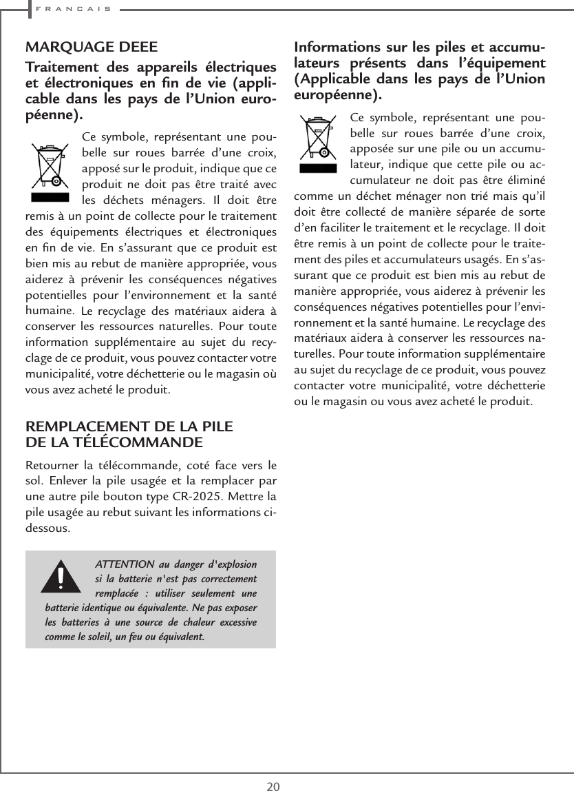  f r a n c a i s20MARQUAGE DEEETraitement des appareils électriques et électroniques en ﬁn de vie (appli-cable dans les pays de l’Union euro-péenne).Ce symbole, représentant une pou-belle sur roues barrée d’une croix, apposé sur le produit, indique que ce produit ne doit pas être traité avec les déchets ménagers. Il doit être remis à un point de collecte pour le traitement des équipements électriques et électroniques en ﬁn de vie. En s’assurant que ce produit est bien mis au rebut de manière appropriée, vous aiderez à prévenir les conséquences négatives potentielles pour l’environnement et la santé humaine. Le recyclage des matériaux aidera à conserver les ressources naturelles. Pour toute information supplémentaire au sujet du recy-clage de ce produit, vous pouvez contacter votre municipalité, votre déchetterie ou le magasin où vous avez acheté le produit.REMPLACEMENT DE LA PILE  DE LA TÉLÉCOMMANDERetourner la télécommande, coté face vers le sol. Enlever la pile usagée et la remplacer par une autre pile bouton type CR-2025. Mettre la pile usagée au rebut suivant les informations ci-dessous.Informations sur les piles et accumu-lateurs présents dans l’équipement (Applicable dans les pays de l’Union européenne).Ce symbole, représentant une pou-belle sur roues barrée d’une croix, apposée sur une pile ou un accumu-lateur, indique que cette pile ou ac-cumulateur ne doit pas être éliminé comme un déchet ménager non trié mais qu’il doit être collecté de manière séparée de sorte d’en faciliter le traitement et le recyclage. Il doit être remis à un point de collecte pour le traite-ment des piles et accumulateurs usagés. En s’as-surant que ce produit est bien mis au rebut de manière appropriée, vous aiderez à prévenir les conséquences négatives potentielles pour l’envi-ronnement et la santé humaine. Le recyclage des matériaux aidera à conserver les ressources na-turelles. Pour toute information supplémentaire au sujet du recyclage de ce produit, vous pouvez contacter votre municipalité, votre déchetterie ou le magasin ou vous avez acheté le produit.ATTENTION au danger d&apos;explosion si la batterie n&apos;est pas correctement remplacée : utiliser seulement une batterie identique ou équivalente. Ne pas exposer les batteries à une source de chaleur excessive comme le soleil, un feu ou équivalent.