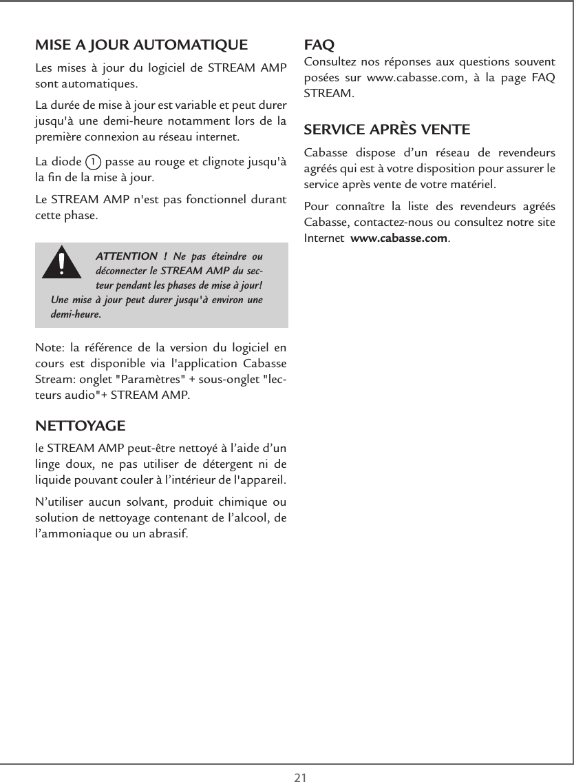  21MISE A JOUR AUTOMATIQUELes mises à jour du logiciel de STREAM AMP sont automatiques. La durée de mise à jour est variable et peut durer jusqu&apos;à une demi-heure notamment lors de la première connexion au réseau internet.La diode 1 passe au rouge et clignote jusqu&apos;à la ﬁn de la mise à jour.Le STREAM AMP n&apos;est pas fonctionnel durant cette phase.Note: la référence de la version du logiciel en cours est disponible via l&apos;application Cabasse Stream: onglet &quot;Paramètres&quot; + sous-onglet &quot;lec-teurs audio&quot;+ STREAM AMP.NETTOYAGE le STREAM AMP peut-être nettoyé à l’aide d’un linge doux, ne pas utiliser de détergent ni de liquide pouvant couler à l’intérieur de l&apos;appareil. N’utiliser aucun solvant, produit chimique ou solution de nettoyage contenant de l’alcool, de l’ammoniaque ou un abrasif.FAQConsultez nos réponses aux questions souvent posées sur www.cabasse.com, à la page FAQ STREAM.SERVICE APRÈS VENTECabasse dispose d’un réseau de revendeurs agréés qui est à votre disposition pour assurer le service après vente de votre matériel.Pour connaître la liste des revendeurs agréés Cabasse, contactez-nous ou consultez notre site Internet  www.cabasse.com.ATTENTION ! Ne pas éteindre ou déconnecter le STREAM AMP du sec-teur pendant les phases de mise à jour! Une mise à jour peut durer jusqu&apos;à environ une demi-heure.