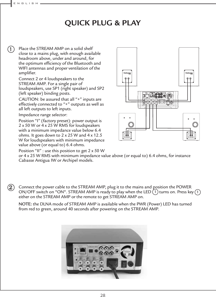  e n g l i s h28QUICK PLUG &amp; PLAY Place the STREAM AMP on a solid shelf close to a mains plug, with enough available headroom above, under and around, for the optimum efﬁciency of the Bluetooth and WIFI antennas and proper ventilation of the ampliﬁer.Connect 2 or 4 loudspeakers to the STREAM AMP. For a single pair of loudspeakers, use SP1 (right speaker) and SP2 (left speaker) binding posts.CAUTION: be assured that all “+” inputs are effectively connected to “+” outputs as well as all left outputs to left inputs.Impedance range selector:Position “I” (factory preset): power output is 2 x 50 W or 4 x 25 W RMS for loudspeakers with a minimum impedance value below 6.4 ohms. It goes down to 2 x 25 W and 4 x 12.5 W for loudspeakers with minimum impedance value above (or equal to) 6.4 ohms.Position “II” : use this position to get 2 x 50 W or 4 x 25 W RMS with minimum impedance value above (or equal to) 6.4 ohms, for instance Cabasse Antigua IW or Archipel models.Connect the power cable to the STREAM AMP, plug it to the mains and position the POWER ON/OFF switch on &quot;ON&quot;. STREAM AMP is ready to play when the LED 1 turns on. Press key 1 either on the STREAM AMP or the remote to get STREAM AMP on.NOTE: the DLNA mode of STREAM AMP is available when the PWR (Power) LED has turned from red to green, around 40 seconds after powering on the STREAM AMP.21