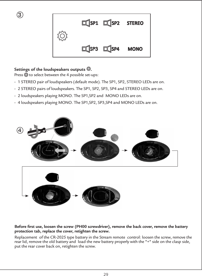  293Settings of the loudspeakers outputs  .Press   to select between the 4 possible set-ups:-  1 STEREO pair of loudspeakers (default mode). The SP1, SP2, STEREO LEDs are on.-  2 STEREO pairs of loudspeakers. The SP1, SP2, SP3, SP4 and STEREO LEDs are on.  -  2 loudspeakers playing MONO. The SP1,SP2 and  MONO LEDs are on.-  4 loudspeakers playing MONO. The SP1,SP2, SP3,SP4 and MONO LEDs are on.Before ﬁrst use, loosen the screw (PH00 screwdriver), remove the back cover, remove the battery protection tab, replace the cover, retighten the screw. Replacement  of the CR-2025 type battery in the Stream remote  control: loosen the screw, remove the rear lid, remove the old battery and  load the new battery properly with the &quot;+&quot; side on the clasp side, put the rear cover back on, retighten the screw.4