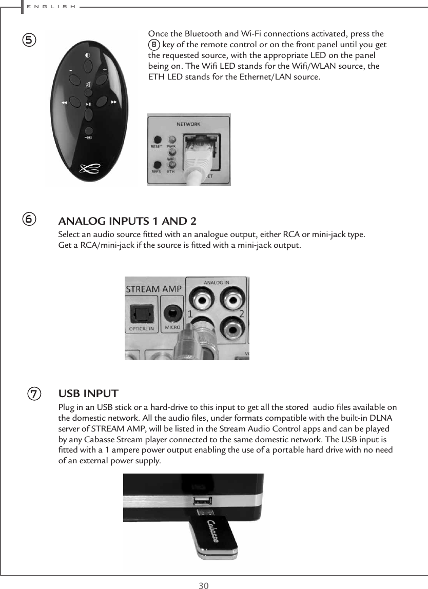  e n g l i s h30ANALOG INPUTS 1 AND 2Select an audio source ﬁtted with an analogue output, either RCA or mini-jack type. Get a RCA/mini-jack if the source is ﬁtted with a mini-jack output.USB INPUTPlug in an USB stick or a hard-drive to this input to get all the stored  audio ﬁles available on the domestic network. All the audio ﬁles, under formats compatible with the built-in DLNA server of STREAM AMP, will be listed in the Stream Audio Control apps and can be played by any Cabasse Stream player connected to the same domestic network. The USB input is ﬁtted with a 1 ampere power output enabling the use of a portable hard drive with no need of an external power supply.567Once the Bluetooth and Wi-Fi connections activated, press the 8 key of the remote control or on the front panel until you get the requested source, with the appropriate LED on the panel being on. The Wiﬁ LED stands for the Wiﬁ/WLAN source, the ETH LED stands for the Ethernet/LAN source.