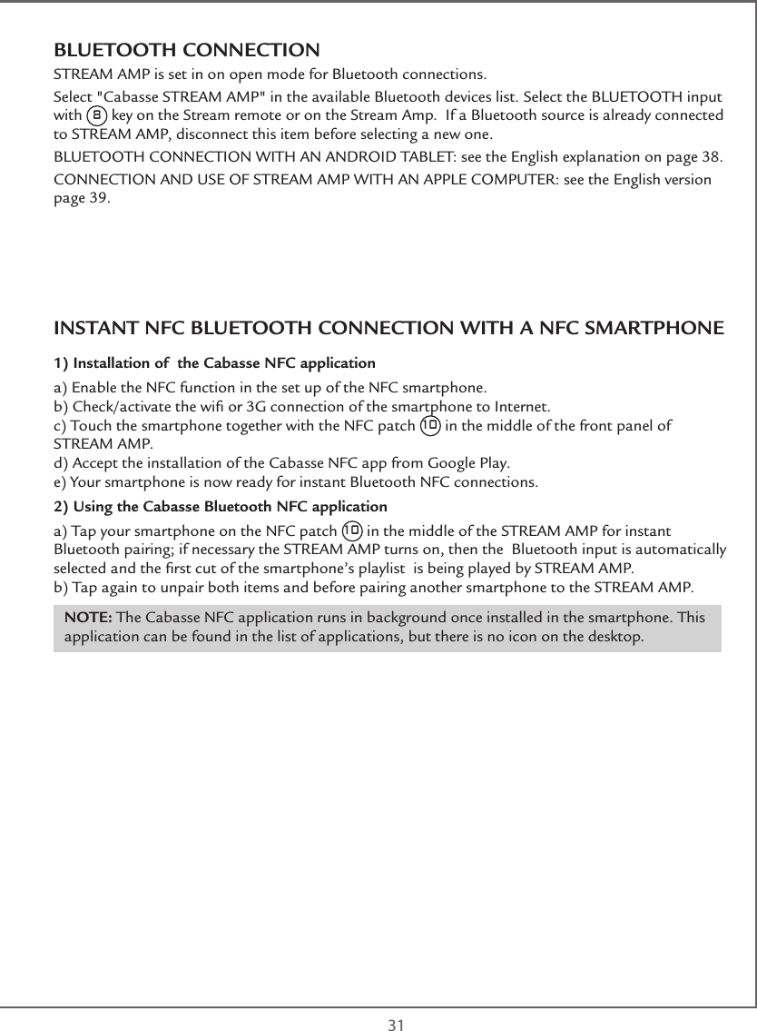  31BLUETOOTH CONNECTIONSTREAM AMP is set in on open mode for Bluetooth connections.Select &quot;Cabasse STREAM AMP&quot; in the available Bluetooth devices list. Select the BLUETOOTH input with 8 key on the Stream remote or on the Stream Amp.  If a Bluetooth source is already connected to STREAM AMP, disconnect this item before selecting a new one.BLUETOOTH CONNECTION WITH AN ANDROID TABLET: see the English explanation on page 38.CONNECTION AND USE OF STREAM AMP WITH AN APPLE COMPUTER: see the English version page 39.INSTANT NFC BLUETOOTH CONNECTION WITH A NFC SMARTPHONE1) Installation of  the Cabasse NFC applicationa) Enable the NFC function in the set up of the NFC smartphone.b) Check/activate the wiﬁ or 3G connection of the smartphone to Internet.c) Touch the smartphone together with the NFC patch 10 in the middle of the front panel of STREAM AMP.d) Accept the installation of the Cabasse NFC app from Google Play.e) Your smartphone is now ready for instant Bluetooth NFC connections.2) Using the Cabasse Bluetooth NFC application  a) Tap your smartphone on the NFC patch 10 in the middle of the STREAM AMP for instant Bluetooth pairing; if necessary the STREAM AMP turns on, then the  Bluetooth input is automatically selected and the ﬁrst cut of the smartphone’s playlist  is being played by STREAM AMP. b) Tap again to unpair both items and before pairing another smartphone to the STREAM AMP.NOTE: The Cabasse NFC application runs in background once installed in the smartphone. This application can be found in the list of applications, but there is no icon on the desktop.