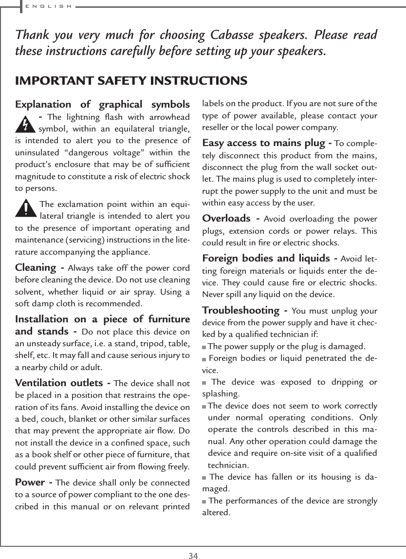  e n g l i s h34Thank you very much for choosing Cabasse speakers. Please read these instructions carefully before setting up your speakers.Explanation of graphical symbols - The lightning ﬂash with arrowhead symbol, within an equilateral triangle, is intended to alert you to the presence of uninsulated “dangerous voltage” within the product’s enclosure that may be of sufﬁcient magnitude to constitute a risk of electric shock to persons.The exclamation point within an equi-lateral triangle is intended to alert you to the presence of important operating and maintenance (servicing) instructions in the lite-rature accompanying the appliance.Cleaning - Always take off the power cord before cleaning the device. Do not use cleaning solvent, whether liquid or air spray. Using a soft damp cloth is recommended.Installation on a piece of furniture and stands - Do not place this device on an unsteady surface, i.e. a stand, tripod, table, shelf, etc. It may fall and cause serious injury to a nearby child or adult.Ventilation outlets - The device shall not be placed in a position that restrains the ope-ration of its fans. Avoid installing the device on a bed, couch, blanket or other similar surfaces that may prevent the appropriate air ﬂow. Do not install the device in a conﬁned space, such as a book shelf or other piece of furniture, that could prevent sufﬁcient air from ﬂowing freely.Power - The device shall only be connected to a source of power compliant to the one des-cribed in this manual or on relevant printed labels on the product. If you are not sure of the type of power available, please contact your reseller or the local power company.Easy access to mains plug - To comple-tely disconnect this product from the mains, disconnect the plug from the wall socket out-let. The mains plug is used to completely inter-rupt the power supply to the unit and must be within easy access by the user.Overloads - Avoid overloading the power plugs, extension cords or power relays. This could result in ﬁre or electric shocks.Foreign bodies and liquids - Avoid let-ting foreign materials or liquids enter the de-vice. They could cause ﬁre or electric shocks. Never spill any liquid on the device.Troubleshooting - You must unplug your device from the power supply and have it chec-ked by a qualiﬁed technician if: The power supply or the plug is damaged. Foreign bodies or liquid penetrated the de-vice. The device was exposed to dripping or splashing.  The device does not seem to work correctly under normal operating conditions. Only operate the controls described in this ma-nual. Any other operation could damage the device and require on-site visit of a qualiﬁed technician. The device has fallen or its housing is da-maged. The performances of the device are strongly altered.IMPORTANT SAFETY INSTRUCTIONS