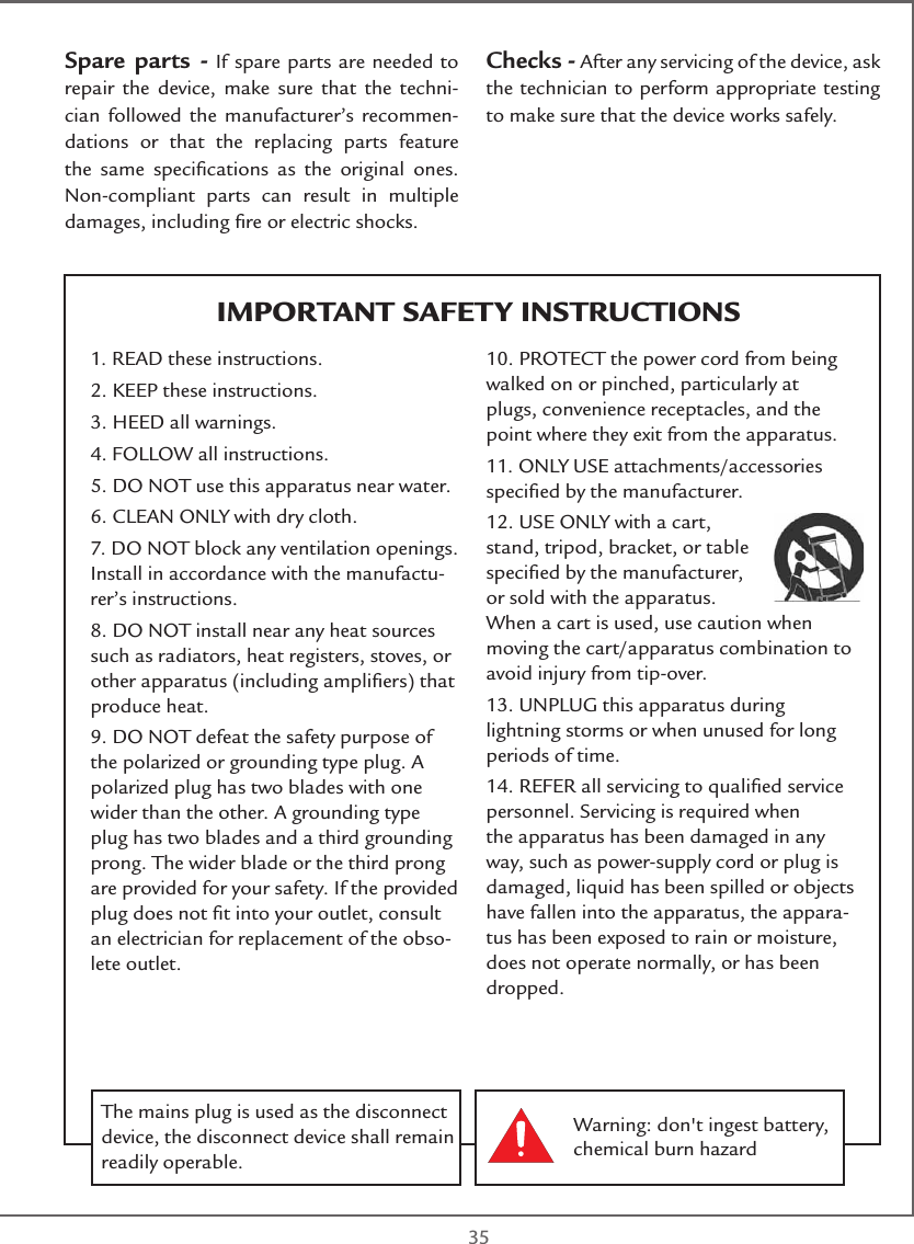  35IMPORTANT SAFETY INSTRUCTIONSSpare parts - If spare parts are needed to repair the device, make sure that the techni-cian followed the manufacturer’s recommen-dations or that the replacing parts feature the same speciﬁcations as the original ones. Non-compliant parts can result in multiple damages, including ﬁre or electric shocks.Checks - After any servicing of the device, ask the technician to perform appropriate testing to make sure that the device works safely.1. READ these instructions.2. KEEP these instructions.3. HEED all warnings.4. FOLLOW all instructions.5. DO NOT use this apparatus near water.6. CLEAN ONLY with dry cloth.7. DO NOT block any ventilation openings. Install in accordance with the manufactu-rer’s instructions.8. DO NOT install near any heat sources such as radiators, heat registers, stoves, or other apparatus (including ampliﬁers) that produce heat.9. DO NOT defeat the safety purpose of the polarized or grounding type plug. A polarized plug has two blades with one wider than the other. A grounding type plug has two blades and a third grounding prong. The wider blade or the third prong are provided for your safety. If the provided plug does not ﬁt into your outlet, consult an electrician for replacement of the obso-lete outlet.10. PROTECT the power cord from being walked on or pinched, particularly at plugs, convenience receptacles, and the point where they exit from the apparatus.11. ONLY USE attachments/accessories speciﬁed by the manufacturer.12. USE ONLY with a cart, stand, tripod, bracket, or table speciﬁed by the manufacturer, or sold with the apparatus. When a cart is used, use caution when moving the cart/apparatus combination to avoid injury from tip-over.13. UNPLUG this apparatus during lightning storms or when unused for long periods of time.14. REFER all servicing to qualiﬁed service personnel. Servicing is required when the apparatus has been damaged in any way, such as power-supply cord or plug is damaged, liquid has been spilled or objects have fallen into the apparatus, the appara-tus has been exposed to rain or moisture, does not operate normally, or has been dropped.Warning: don&apos;t ingest battery, chemical burn hazardThe mains plug is used as the disconnect device, the disconnect device shall remain readily operable. 