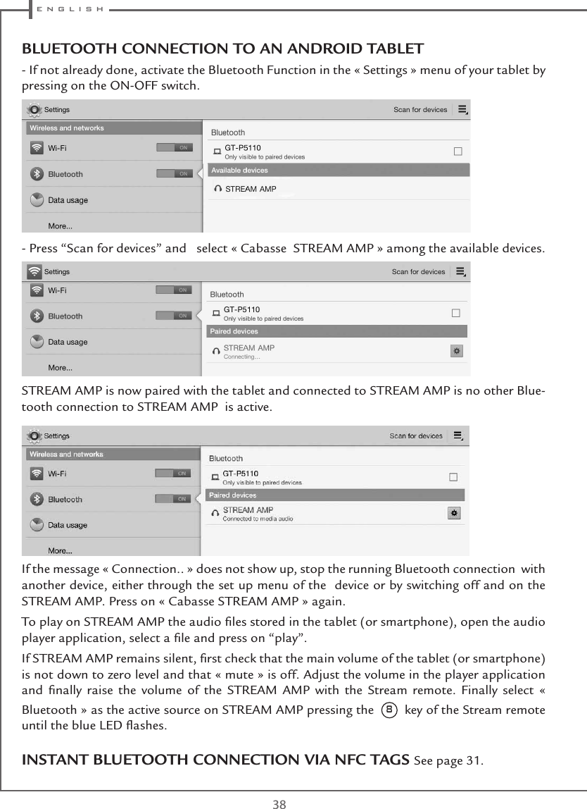  e n g l i s h38INSTANT BLUETOOTH CONNECTION VIA NFC TAGS See page 31.BLUETOOTH CONNECTION TO AN ANDROID TABLET - If not already done, activate the Bluetooth Function in the « Settings » menu of your tablet by pressing on the ON-OFF switch. - Press “Scan for devices” and   select « Cabasse  STREAM AMP » among the available devices.  STREAM AMP is now paired with the tablet and connected to STREAM AMP is no other Blue-tooth connection to STREAM AMP  is active. If the message « Connection.. » does not show up, stop the running Bluetooth connection  with another device, either through the set up menu of the  device or by switching off and on the STREAM AMP. Press on « Cabasse STREAM AMP » again.To play on STREAM AMP the audio ﬁles stored in the tablet (or smartphone), open the audio player application, select a ﬁle and press on “play”.If STREAM AMP remains silent, ﬁrst check that the main volume of the tablet (or smartphone) is not down to zero level and that « mute » is off. Adjust the volume in the player application and ﬁnally raise the volume of the STREAM AMP with the Stream remote. Finally select « Bluetooth » as the active source on STREAM AMP pressing the  8  key of the Stream remote until the blue LED ﬂashes.