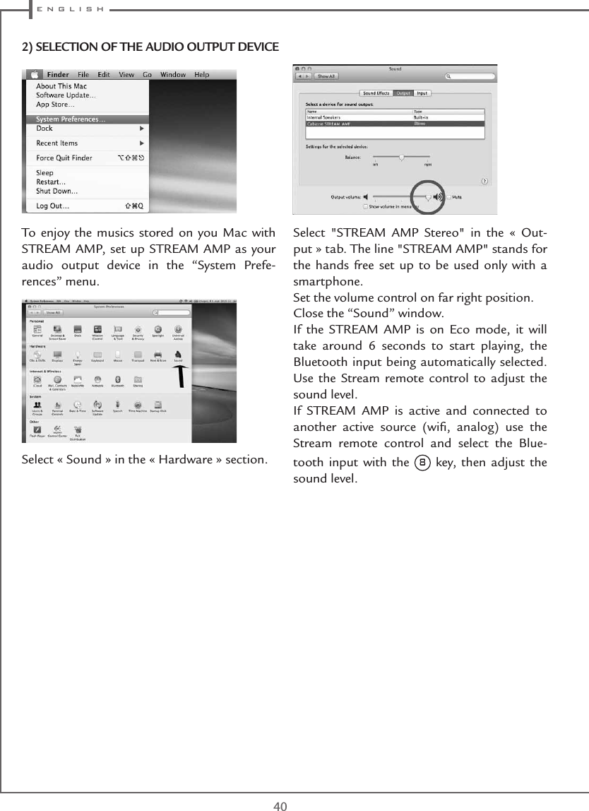  e n g l i s h40To enjoy the musics stored on you Mac with STREAM AMP, set up STREAM AMP as your audio output device in the “System Prefe-rences” menu. Select « Sound » in the « Hardware » section. Select &quot;STREAM AMP Stereo&quot; in the « Out-put » tab. The line &quot;STREAM AMP&quot; stands for the hands free set up to be used only with a smartphone.Set the volume control on far right position.Close the “Sound” window. If the STREAM AMP is on Eco mode, it will take around 6 seconds to start playing, the Bluetooth input being automatically selected. Use the Stream remote control to adjust the sound level.If STREAM AMP is active and connected to another active source (wiﬁ, analog) use the Stream remote control and select the Blue-tooth input with the 8 key, then adjust the sound level.2) SELECTION OF THE AUDIO OUTPUT DEVICE
