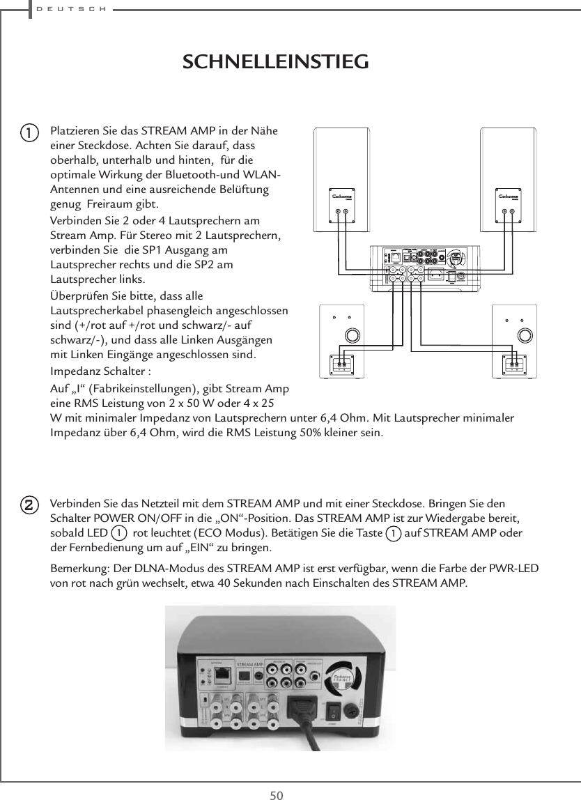  d e u t s c h50SCHNELLEINSTIEGPlatzieren Sie das STREAM AMP in der Nähe einer Steckdose. Achten Sie darauf, dass oberhalb, unterhalb und hinten,  für die optimale Wirkung der Bluetooth-und WLAN-Antennen und eine ausreichende Belüftung genug  Freiraum gibt.Verbinden Sie 2 oder 4 Lautsprechern am Stream Amp. Für Stereo mit 2 Lautsprechern, verbinden Sie  die SP1 Ausgang am Lautsprecher rechts und die SP2 am Lautsprecher links. Überprüfen Sie bitte, dass alle Lautsprecherkabel phasengleich angeschlossen sind (+/rot auf +/rot und schwarz/- auf schwarz/-), und dass alle Linken Ausgängen mit Linken Eingänge angeschlossen sind.Impedanz Schalter :Auf „I“ (Fabrikeinstellungen), gibt Stream Amp  eine RMS Leistung von 2 x 50 W oder 4 x 25 W mit minimaler Impedanz von Lautsprechern unter 6,4 Ohm. Mit Lautsprecher minimaler Impedanz über 6,4 Ohm, wird die RMS Leistung 50% kleiner sein.Verbinden Sie das Netzteil mit dem STREAM AMP und mit einer Steckdose. Bringen Sie den Schalter POWER ON/OFF in die „ON“-Position. Das STREAM AMP ist zur Wiedergabe bereit, sobald LED 1  rot leuchtet (ECO Modus). Betätigen Sie die Taste 1 auf STREAM AMP oder der Fernbedienung um auf „EIN“ zu bringen.Bemerkung: Der DLNA-Modus des STREAM AMP ist erst verfügbar, wenn die Farbe der PWR-LED von rot nach grün wechselt, etwa 40 Sekunden nach Einschalten des STREAM AMP.21