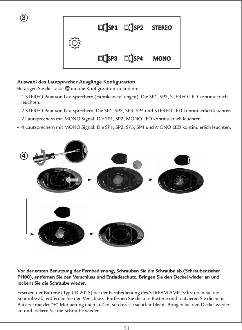 513Auswahl des Lautsprecher Ausgänge Konﬁguration.Betätigen Sie die Taste   um die Konﬁguration zu ändern:-   1 STEREO Paar von Lautsprechern (Fabrikeinstellungen). Die SP1, SP2, STEREO LED kontinuierlich leuchten. -  2 STEREO Paar von Lautsprechern. Die SP1, SP2, SP3, SP4 und STEREO LED kontinuierlich leuchten. -  2 Lautsprechern mit MONO Signal. Die SP1, SP2, MONO LED kontinuierlich leuchten. -  4 Lautsprechern mit MONO Signal. Die SP1, SP2, SP3, SP4 und MONO LED kontinuierlich leuchten.Vor der ersten Benutzung der Fernbedienung, Schrauben Sie die Schraube ab (Schraubenzieher PH00), entfernen Sie den Verschluss und Entladeschutz, Bringen Sie den Deckel wieder an und lockern Sie die Schraube wieder.Ersetzen der Batterie (Typ CR-2025) bei der Fernbedienung des STREAM AMP: Schrauben Sie die Schraube ab, entfernen Sie den Verschluss. Entfernen Sie die alte Batterie und platzieren Sie die neue Batterie mit der &quot;+&quot;-Markierung nach außen, so dass sie sichtbar bleibt. Bringen Sie den Deckel wieder an und lockern Sie die Schraube wieder.4