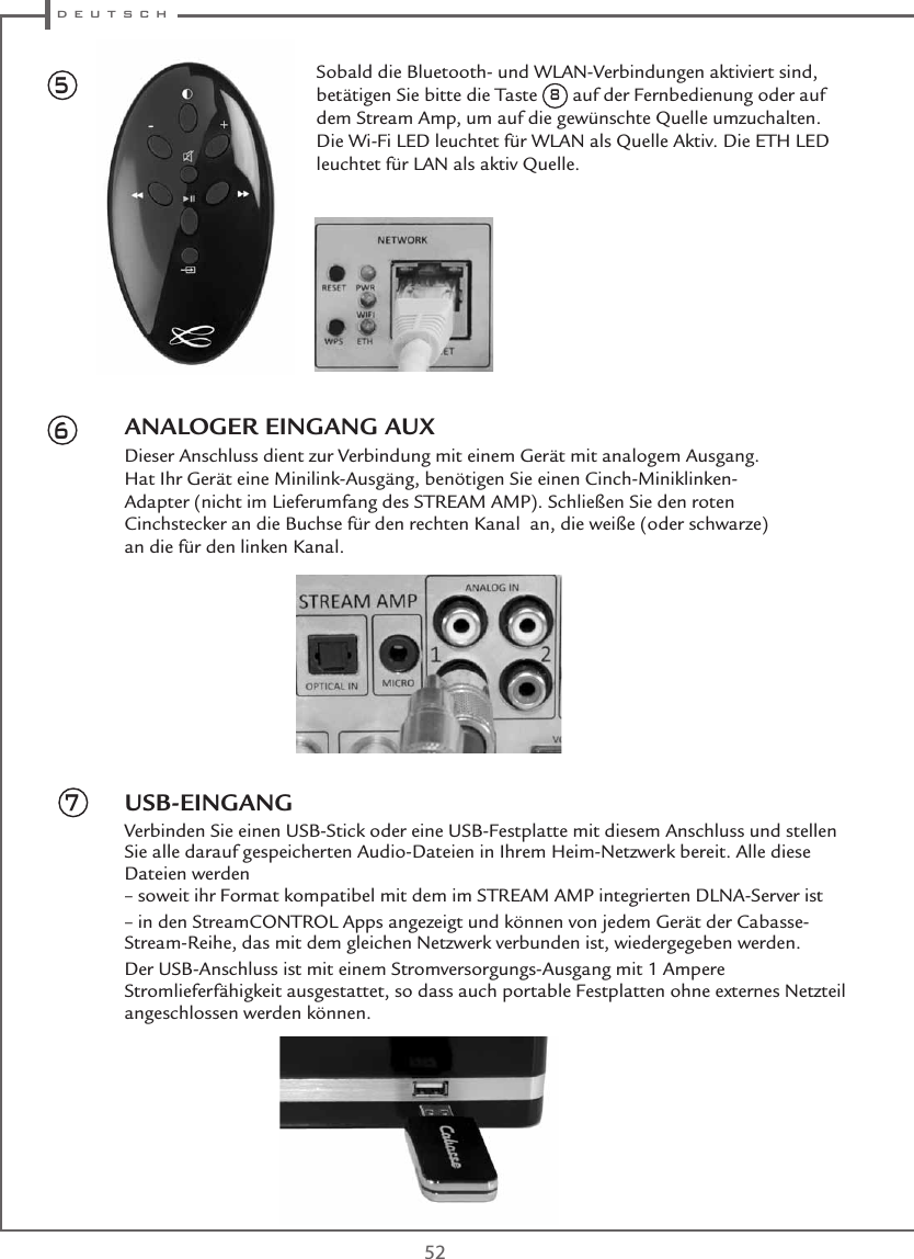  d e u t s c h52ANALOGER EINGANG AUXDieser Anschluss dient zur Verbindung mit einem Gerät mit analogem Ausgang. Hat Ihr Gerät eine Minilink-Ausgäng, benötigen Sie einen Cinch-Miniklinken-Adapter (nicht im Lieferumfang des STREAM AMP). Schließen Sie den roten Cinchstecker an die Buchse für den rechten Kanal  an, die weiße (oder schwarze) an die für den linken Kanal.USB-EINGANGVerbinden Sie einen USB-Stick oder eine USB-Festplatte mit diesem Anschluss und stellen Sie alle darauf gespeicherten Audio-Dateien in Ihrem Heim-Netzwerk bereit. Alle diese Dateien werden – soweit ihr Format kompatibel mit dem im STREAM AMP integrierten DLNA-Server ist– in den StreamCONTROL Apps angezeigt und können von jedem Gerät der Cabasse-Stream-Reihe, das mit dem gleichen Netzwerk verbunden ist, wiedergegeben werden.Der USB-Anschluss ist mit einem Stromversorgungs-Ausgang mit 1 Ampere Stromlieferfähigkeit ausgestattet, so dass auch portable Festplatten ohne externes Netzteil angeschlossen werden können.567Sobald die Bluetooth- und WLAN-Verbindungen aktiviert sind, betätigen Sie bitte die Taste 8 auf der Fernbedienung oder auf dem Stream Amp, um auf die gewünschte Quelle umzuchalten. Die Wi-Fi LED leuchtet für WLAN als Quelle Aktiv. Die ETH LED leuchtet für LAN als aktiv Quelle.