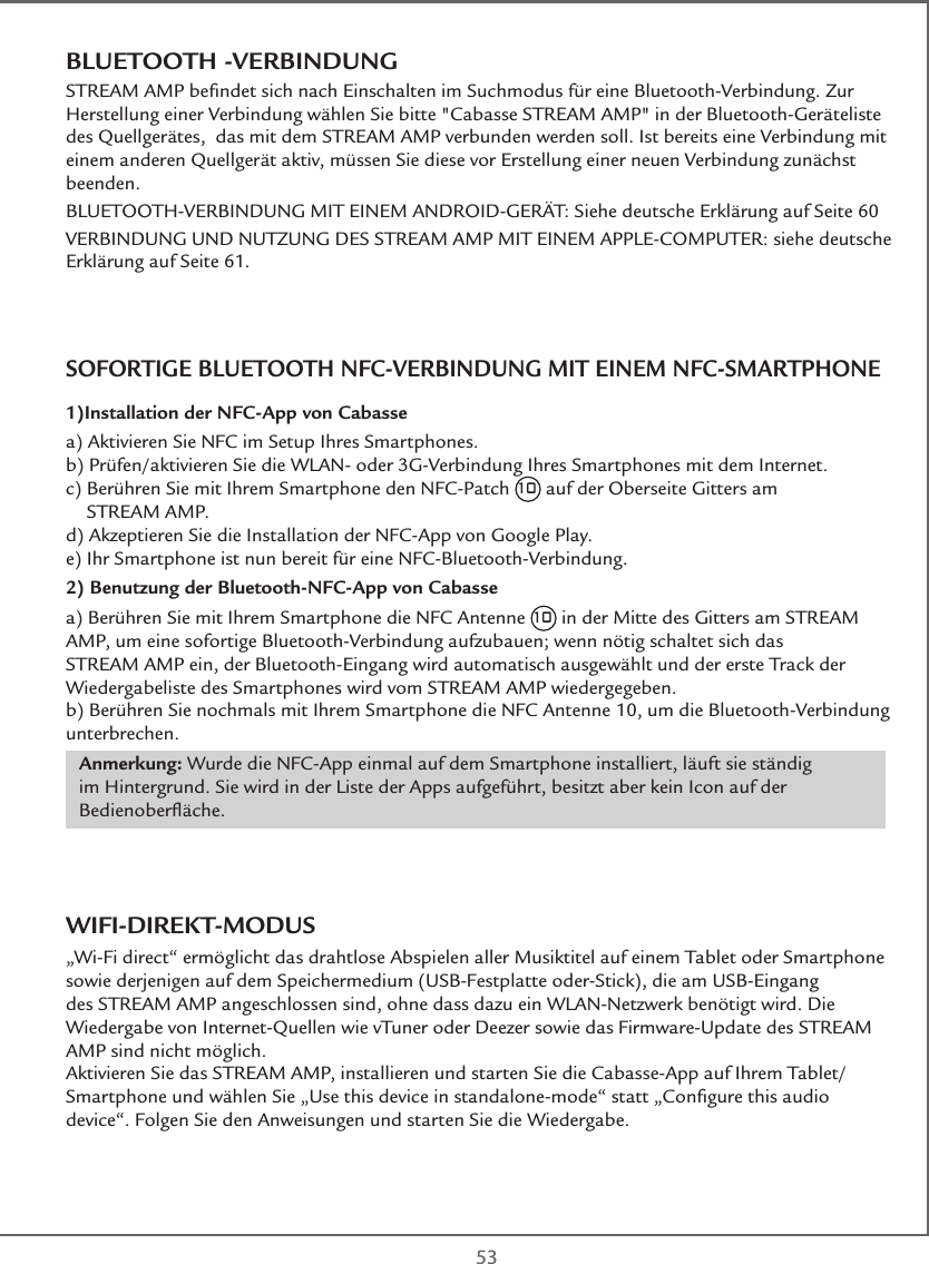  53BLUETOOTH -VERBINDUNGSTREAM AMP beﬁndet sich nach Einschalten im Suchmodus für eine Bluetooth-Verbindung. Zur Herstellung einer Verbindung wählen Sie bitte &quot;Cabasse STREAM AMP&quot; in der Bluetooth-Geräteliste des Quellgerätes,  das mit dem STREAM AMP verbunden werden soll. Ist bereits eine Verbindung mit einem anderen Quellgerät aktiv, müssen Sie diese vor Erstellung einer neuen Verbindung zunächst beenden. BLUETOOTH-VERBINDUNG MIT EINEM ANDROID-GERÄT: Siehe deutsche Erklärung auf Seite 60VERBINDUNG UND NUTZUNG DES STREAM AMP MIT EINEM APPLE-COMPUTER: siehe deutsche Erklärung auf Seite 61.SOFORTIGE BLUETOOTH NFC-VERBINDUNG MIT EINEM NFC-SMARTPHONE1)Installation der NFC-App von Cabasse a) Aktivieren Sie NFC im Setup Ihres Smartphones.b) Prüfen/aktivieren Sie die WLAN- oder 3G-Verbindung Ihres Smartphones mit dem Internet.c)  Berühren Sie mit Ihrem Smartphone den NFC-Patch 10 auf der Oberseite Gitters am  STREAM AMP.d) Akzeptieren Sie die Installation der NFC-App von Google Play.e) Ihr Smartphone ist nun bereit für eine NFC-Bluetooth-Verbindung.2) Benutzung der Bluetooth-NFC-App von Cabassea) Berühren Sie mit Ihrem Smartphone die NFC Antenne 10 in der Mitte des Gitters am STREAM AMP, um eine sofortige Bluetooth-Verbindung aufzubauen; wenn nötig schaltet sich das STREAM AMP ein, der Bluetooth-Eingang wird automatisch ausgewählt und der erste Track der Wiedergabeliste des Smartphones wird vom STREAM AMP wiedergegeben.b) Berühren Sie nochmals mit Ihrem Smartphone die NFC Antenne 10, um die Bluetooth-Verbindung unterbrechen.Anmerkung: Wurde die NFC-App einmal auf dem Smartphone installiert, läuft sie ständig im Hintergrund. Sie wird in der Liste der Apps aufgeführt, besitzt aber kein Icon auf der Bedienoberﬂäche.WIFI-DIREKT-MODUS„Wi-Fi direct“ ermöglicht das drahtlose Abspielen aller Musiktitel auf einem Tablet oder Smartphone sowie derjenigen auf dem Speichermedium (USB-Festplatte oder-Stick), die am USB-Eingang des STREAM AMP angeschlossen sind, ohne dass dazu ein WLAN-Netzwerk benötigt wird. Die Wiedergabe von Internet-Quellen wie vTuner oder Deezer sowie das Firmware-Update des STREAM AMP sind nicht möglich.Aktivieren Sie das STREAM AMP, installieren und starten Sie die Cabasse-App auf Ihrem Tablet/Smartphone und wählen Sie „Use this device in standalone-mode“ statt „Conﬁgure this audio device“. Folgen Sie den Anweisungen und starten Sie die Wiedergabe.