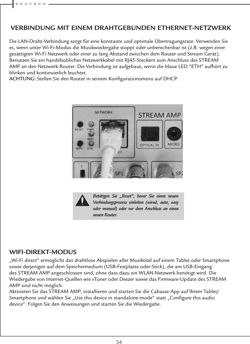  d e u t s c h54VERBINDUNG MIT EINEM DRAHTGEBUNDEN ETHERNET-NETZWERKDie LAN-Draht-Verbindung sorgt für eine konstante und optimale Übertragungsrate. Verwenden Sie es, wenn unter Wi-Fi-Modus die Musikwiedergabe stoppt oder unberechenbar ist (z.B. wegen einer gesättigten Wi-Fi Netzwerk oder einer zu lang Abstand zwischen dem Router und Stream Gerät).Benutzen Sie ein handelsübliches Netzwerkkabel mit RJ45-Steckern zum Anschluss des STREAM AMP an den Netzwerk-Router. Die Verbindung ist aufgebaut, wenn die blaue LED &quot;ETH&quot; aufhört zu blinken und kontinuierlich leuchtet.ACHTUNG: Stellen Sie den Router in seinem Konﬁgurationsmenü auf DHCP.Betätigen Sie „Reset“, bevor Sie einen neuen Verbindungsprozess einleiten (wired, auto, easy oder manual) oder vor dem Anschluss an einen neuen Router.WIFI-DIREKT-MODUS„Wi-Fi direct“ ermöglicht das drahtlose Abspielen aller Musiktitel auf einem Tablet oder Smartphone sowie derjenigen auf dem Speichermedium (USB-Festplatte oder-Stick), die am USB-Eingang des STREAM AMP angeschlossen sind, ohne dass dazu ein WLAN-Netzwerk benötigt wird. Die Wiedergabe von Internet-Quellen wie vTuner oder Deezer sowie das Firmware-Update des STREAM AMP sind nicht möglich.Aktivieren Sie das STREAM AMP, installieren und starten Sie die Cabasse-App auf Ihrem Tablet/Smartphone und wählen Sie „Use this device in standalone-mode“ statt „Conﬁgure this audio device“. Folgen Sie den Anweisungen und starten Sie die Wiedergabe.