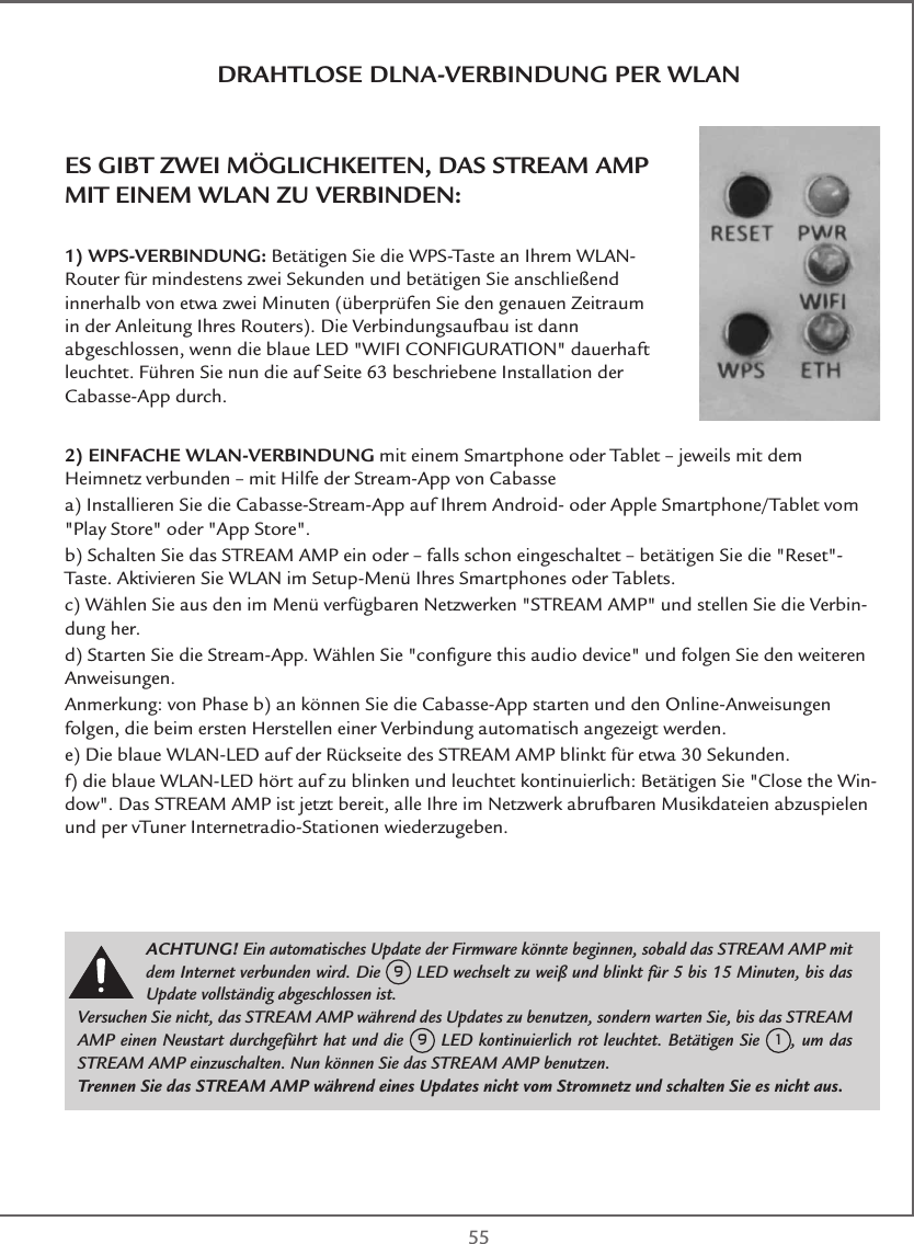  55DRAHTLOSE DLNA-VERBINDUNG PER WLANES GIBT ZWEI MÖGLICHKEITEN, DAS STREAM AMP MIT EINEM WLAN ZU VERBINDEN:1) WPS-VERBINDUNG: Betätigen Sie die WPS-Taste an Ihrem WLAN-Router für mindestens zwei Sekunden und betätigen Sie anschließend innerhalb von etwa zwei Minuten (überprüfen Sie den genauen Zeitraum in der Anleitung Ihres Routers). Die Verbindungsaufbau ist dann abgeschlossen, wenn die blaue LED &quot;WIFI CONFIGURATION&quot; dauerhaft leuchtet. Führen Sie nun die auf Seite 63 beschriebene Installation der Cabasse-App durch.2) EINFACHE WLAN-VERBINDUNG mit einem Smartphone oder Tablet – jeweils mit dem Heimnetz verbunden – mit Hilfe der Stream-App von Cabassea) Installieren Sie die Cabasse-Stream-App auf Ihrem Android- oder Apple Smartphone/Tablet vom &quot;Play Store&quot; oder &quot;App Store&quot;.b) Schalten Sie das STREAM AMP ein oder – falls schon eingeschaltet – betätigen Sie die &quot;Reset&quot;-Taste. Aktivieren Sie WLAN im Setup-Menü Ihres Smartphones oder Tablets.c) Wählen Sie aus den im Menü verfügbaren Netzwerken &quot;STREAM AMP&quot; und stellen Sie die Verbin-dung her.d) Starten Sie die Stream-App. Wählen Sie &quot;conﬁgure this audio device&quot; und folgen Sie den weiteren Anweisungen.Anmerkung: von Phase b) an können Sie die Cabasse-App starten und den Online-Anweisungen folgen, die beim ersten Herstellen einer Verbindung automatisch angezeigt werden.e) Die blaue WLAN-LED auf der Rückseite des STREAM AMP blinkt für etwa 30 Sekunden.f) die blaue WLAN-LED hört auf zu blinken und leuchtet kontinuierlich: Betätigen Sie &quot;Close the Win-dow&quot;. Das STREAM AMP ist jetzt bereit, alle Ihre im Netzwerk abrufbaren Musikdateien abzuspielen und per vTuner Internetradio-Stationen wiederzugeben.ACHTUNG! Ein automatisches Update der Firmware könnte beginnen, sobald das STREAM AMP mit dem Internet verbunden wird. Die 9 LED wechselt zu weiß und blinkt für 5 bis 15 Minuten, bis das Update vollständig abgeschlossen ist.Versuchen Sie nicht, das STREAM AMP während des Updates zu benutzen, sondern warten Sie, bis das STREAM AMP einen Neustart durchgeführt hat und die 9 LED kontinuierlich rot leuchtet. Betätigen Sie 1, um das STREAM AMP einzuschalten. Nun können Sie das STREAM AMP benutzen.Trennen Sie das STREAM AMP während eines Updates nicht vom Stromnetz und schalten Sie es nicht aus.