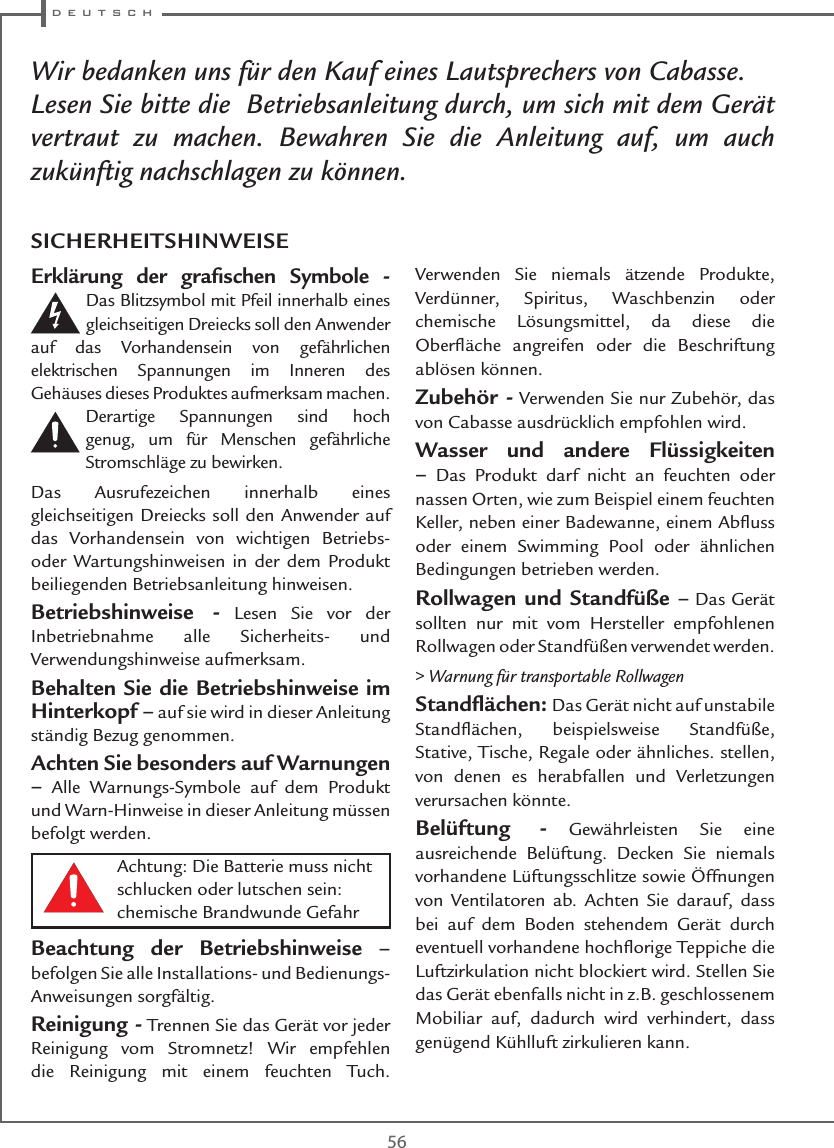  d e u t s c h56Achtung: Die Batterie muss nicht schlucken oder lutschen sein: chemische Brandwunde GefahrWir bedanken uns für den Kauf eines Lautsprechers von Cabasse.Lesen Sie bitte die  Betriebsanleitung durch, um sich mit dem Gerät vertraut zu machen. Bewahren Sie die Anleitung auf, um auch zukünftig nachschlagen zu können.Erklärung der graﬁschen Symbole - Das Blitzsymbol mit Pfeil innerhalb eines gleichseitigen Dreiecks soll den Anwender auf das Vorhandensein von gefährlichen elektrischen Spannungen im Inneren des Gehäuses dieses Produktes aufmerksam machen. Derartige Spannungen sind hoch genug, um für Menschen gefährliche Stromschläge zu bewirken.Das Ausrufezeichen innerhalb eines gleichseitigen Dreiecks soll den Anwender auf das Vorhandensein von wichtigen Betriebs- oder Wartungshinweisen in der dem Produkt beiliegenden Betriebsanleitung hinweisen.Betriebshinweise - Lesen Sie vor der Inbetriebnahme alle Sicherheits- und Verwendungshinweise aufmerksam.Behalten Sie die Betriebshinweise im Hinterkopf – auf sie wird in dieser Anleitung ständig Bezug genommen.Achten Sie besonders auf Warnungen – Alle Warnungs-Symbole auf dem Produkt und Warn-Hinweise in dieser Anleitung müssen befolgt werden.Beachtung der Betriebshinweise – befolgen Sie alle Installations- und Bedienungs-Anweisungen sorgfältig.Reinigung - Trennen Sie das Gerät vor jeder Reinigung vom Stromnetz! Wir empfehlen die Reinigung mit einem feuchten Tuch. Verwenden Sie niemals ätzende Produkte, Verdünner, Spiritus, Waschbenzin oder chemische Lösungsmittel, da diese die Oberﬂäche angreifen oder die Beschriftung ablösen können.Zubehör - Verwenden Sie nur Zubehör, das von Cabasse ausdrücklich empfohlen wird.Wasser und andere Flüssigkeiten – Das Produkt darf nicht an feuchten oder nassen Orten, wie zum Beispiel einem feuchten Keller, neben einer Badewanne, einem Abﬂuss oder einem Swimming Pool oder ähnlichen Bedingungen betrieben werden.Rollwagen und Standfüße – Das Gerät sollten nur mit vom Hersteller empfohlenen Rollwagen oder Standfüßen verwendet werden.&gt; Warnung für transportable RollwagenStandﬂächen: Das Gerät nicht auf unstabile Standﬂächen, beispielsweise Standfüße, Stative, Tische, Regale oder ähnliches. stellen, von denen es herabfallen und Verletzungen verursachen könnte.Belüftung - Gewährleisten Sie eine ausreichende Belüftung. Decken Sie niemals vorhandene Lüftungsschlitze sowie Öffnungen von Ventilatoren ab. Achten Sie darauf, dass bei auf dem Boden stehendem Gerät durch eventuell vorhandene hochﬂorige Teppiche die Luftzirkulation nicht blockiert wird. Stellen Sie das Gerät ebenfalls nicht in z.B. geschlossenem Mobiliar auf, dadurch wird verhindert, dass genügend Kühlluft zirkulieren kann.SICHERHEITSHINWEISE