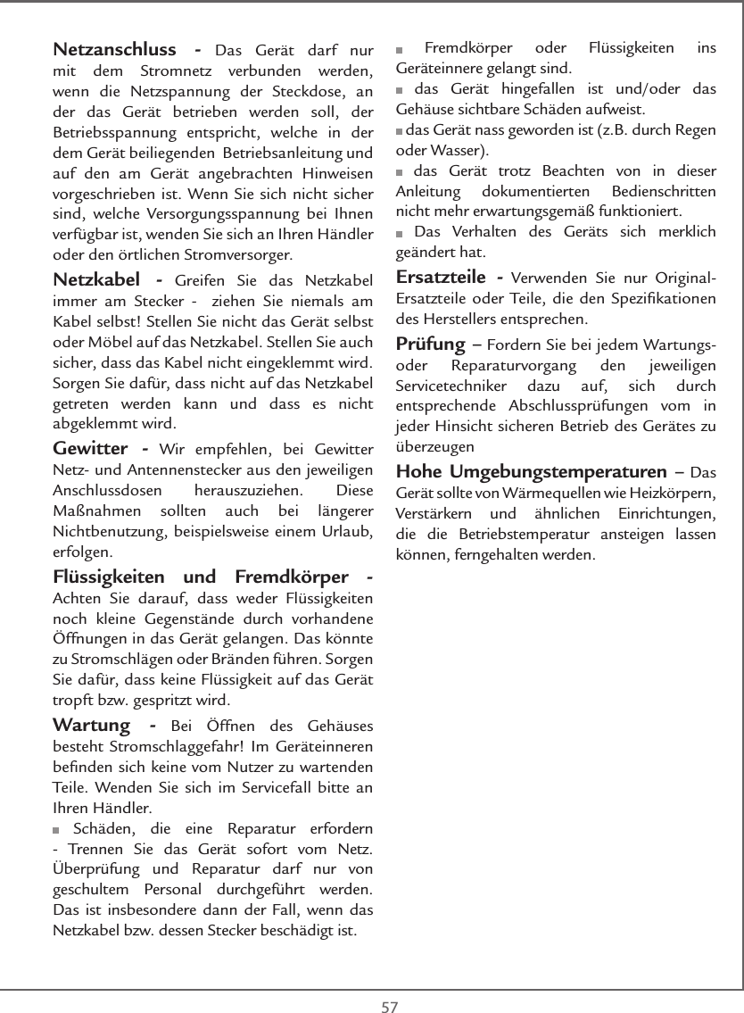  57Netzanschluss - Das Gerät darf nur mit dem Stromnetz verbunden werden, wenn die Netzspannung der Steckdose, an der das Gerät betrieben werden soll, der Betriebsspannung entspricht, welche in der dem Gerät beiliegenden  Betriebsanleitung und auf den am Gerät angebrachten Hinweisen vorgeschrieben ist. Wenn Sie sich nicht sicher sind, welche Versorgungsspannung bei Ihnen verfügbar ist, wenden Sie sich an Ihren Händler oder den örtlichen Stromversorger.Netzkabel - Greifen Sie das Netzkabel immer am Stecker -  ziehen Sie niemals am Kabel selbst! Stellen Sie nicht das Gerät selbst oder Möbel auf das Netzkabel. Stellen Sie auch sicher, dass das Kabel nicht eingeklemmt wird. Sorgen Sie dafür, dass nicht auf das Netzkabel getreten werden kann und dass es nicht abgeklemmt wird.Gewitter - Wir empfehlen, bei Gewitter Netz- und Antennenstecker aus den jeweiligen Anschlussdosen herauszuziehen. Diese Maßnahmen sollten auch bei längerer Nichtbenutzung, beispielsweise einem Urlaub, erfolgen.Flüssigkeiten und Fremdkörper - Achten Sie darauf, dass weder Flüssigkeiten noch kleine Gegenstände durch vorhandene Öffnungen in das Gerät gelangen. Das könnte zu Stromschlägen oder Bränden führen. Sorgen Sie dafür, dass keine Flüssigkeit auf das Gerät tropft bzw. gespritzt wird.Wartung - Bei Öffnen des Gehäuses besteht Stromschlaggefahr! Im Geräteinneren beﬁnden sich keine vom Nutzer zu wartenden Teile. Wenden Sie sich im Servicefall bitte an Ihren Händler. Schäden, die eine Reparatur erfordern - Trennen Sie das Gerät sofort vom Netz. Überprüfung und Reparatur darf nur von geschultem Personal durchgeführt werden. Das ist insbesondere dann der Fall, wenn das Netzkabel bzw. dessen Stecker beschädigt ist. Fremdkörper oder Flüssigkeiten ins Geräteinnere gelangt sind. das Gerät hingefallen ist und/oder das Gehäuse sichtbare Schäden aufweist. das Gerät nass geworden ist (z.B. durch Regen oder Wasser). das Gerät trotz Beachten von in dieser Anleitung dokumentierten Bedienschritten nicht mehr erwartungsgemäß funktioniert. Das Verhalten des Geräts sich merklich geändert hat.Ersatzteile - Verwenden Sie nur Original-Ersatzteile oder Teile, die den Speziﬁkationen des Herstellers entsprechen.Prüfung – Fordern Sie bei jedem Wartungs- oder Reparaturvorgang den jeweiligen Servicetechniker dazu auf, sich durch entsprechende Abschlussprüfungen vom in jeder Hinsicht sicheren Betrieb des Gerätes zu überzeugenHohe Umgebungstemperaturen – Das Gerät sollte von Wärmequellen wie Heizkörpern, Verstärkern und ähnlichen Einrichtungen, die die Betriebstemperatur ansteigen lassen können, ferngehalten werden.