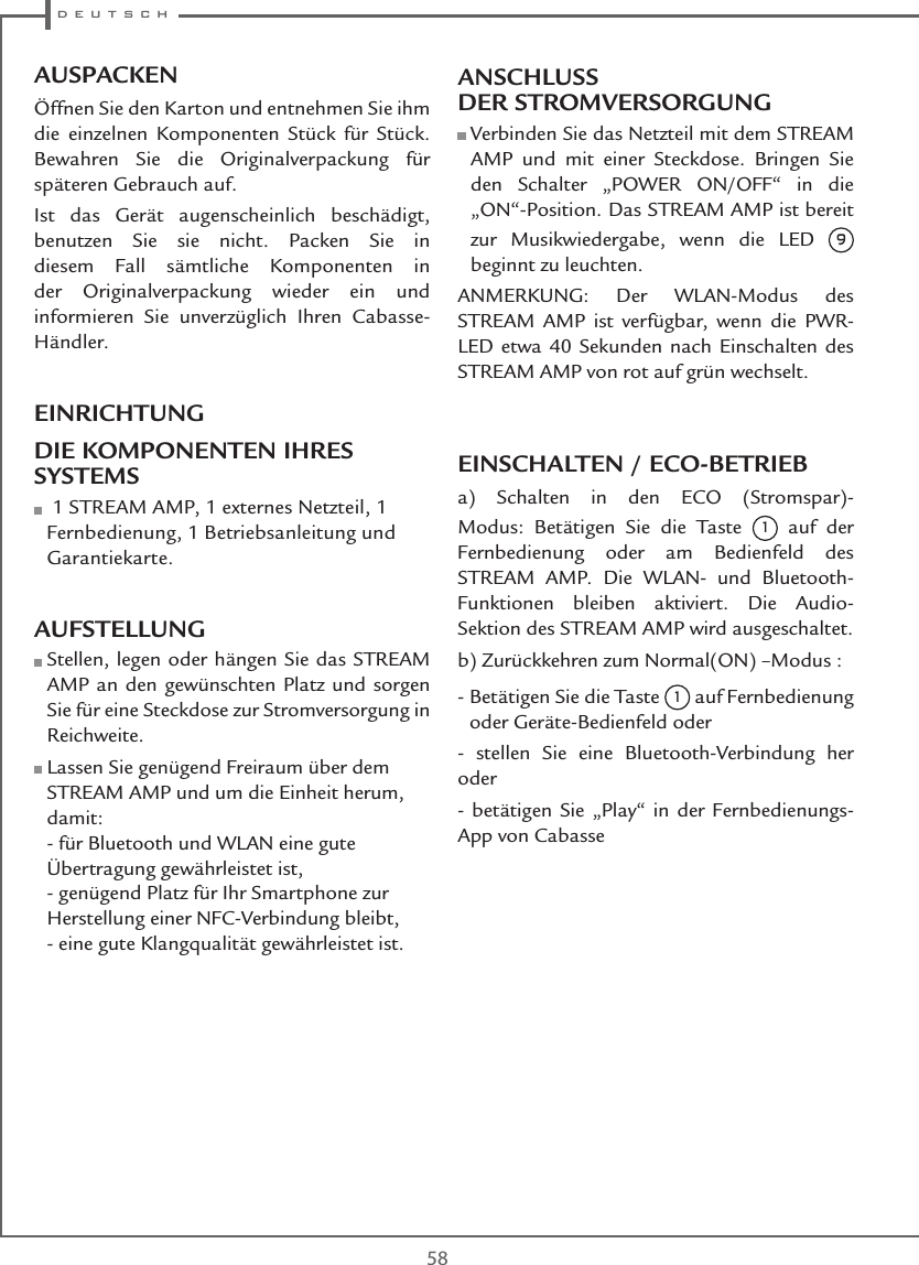  d e u t s c h58AUSPACKENÖffnen Sie den Karton und entnehmen Sie ihm die einzelnen Komponenten Stück für Stück. Bewahren Sie die Originalverpackung für späteren Gebrauch auf.Ist das Gerät augenscheinlich beschädigt, benutzen Sie sie nicht. Packen Sie in diesem Fall sämtliche Komponenten in der Originalverpackung wieder ein und informieren Sie unverzüglich Ihren Cabasse-Händler. EINRICHTUNGDIE KOMPONENTEN IHRES SYSTEMS    1 STREAM AMP, 1 externes Netzteil, 1 Fernbedienung, 1 Betriebsanleitung und Garantiekarte. AUFSTELLUNG  Stellen, legen oder hängen Sie das STREAM AMP an den gewünschten Platz und sorgen Sie für eine Steckdose zur Stromversorgung in Reichweite.  Lassen Sie genügend Freiraum über dem STREAM AMP und um die Einheit herum, damit: - für Bluetooth und WLAN eine gute Übertragung gewährleistet ist, - genügend Platz für Ihr Smartphone zur Herstellung einer NFC-Verbindung bleibt, - eine gute Klangqualität gewährleistet ist.ANSCHLUSS DER STROMVERSORGUNG  Verbinden Sie das Netzteil mit dem STREAM AMP und mit einer Steckdose. Bringen Sie den Schalter „POWER ON/OFF“ in die „ON“-Position. Das STREAM AMP ist bereit zur Musikwiedergabe, wenn die LED 9 beginnt zu leuchten.ANMERKUNG: Der WLAN-Modus des STREAM AMP ist verfügbar, wenn die PWR-LED etwa 40 Sekunden nach Einschalten des STREAM AMP von rot auf grün wechselt.EINSCHALTEN / ECO-BETRIEBa) Schalten in den ECO (Stromspar)-Modus: Betätigen Sie die Taste 1 auf der Fernbedienung oder am Bedienfeld des STREAM AMP. Die WLAN- und Bluetooth-Funktionen bleiben aktiviert. Die Audio-Sektion des STREAM AMP wird ausgeschaltet. b) Zurückkehren zum Normal(ON) –Modus :-  Betätigen Sie die Taste 1 auf Fernbedienung oder Geräte-Bedienfeld oder- stellen Sie eine Bluetooth-Verbindung her oder- betätigen Sie „Play“ in der Fernbedienungs-App von Cabasse