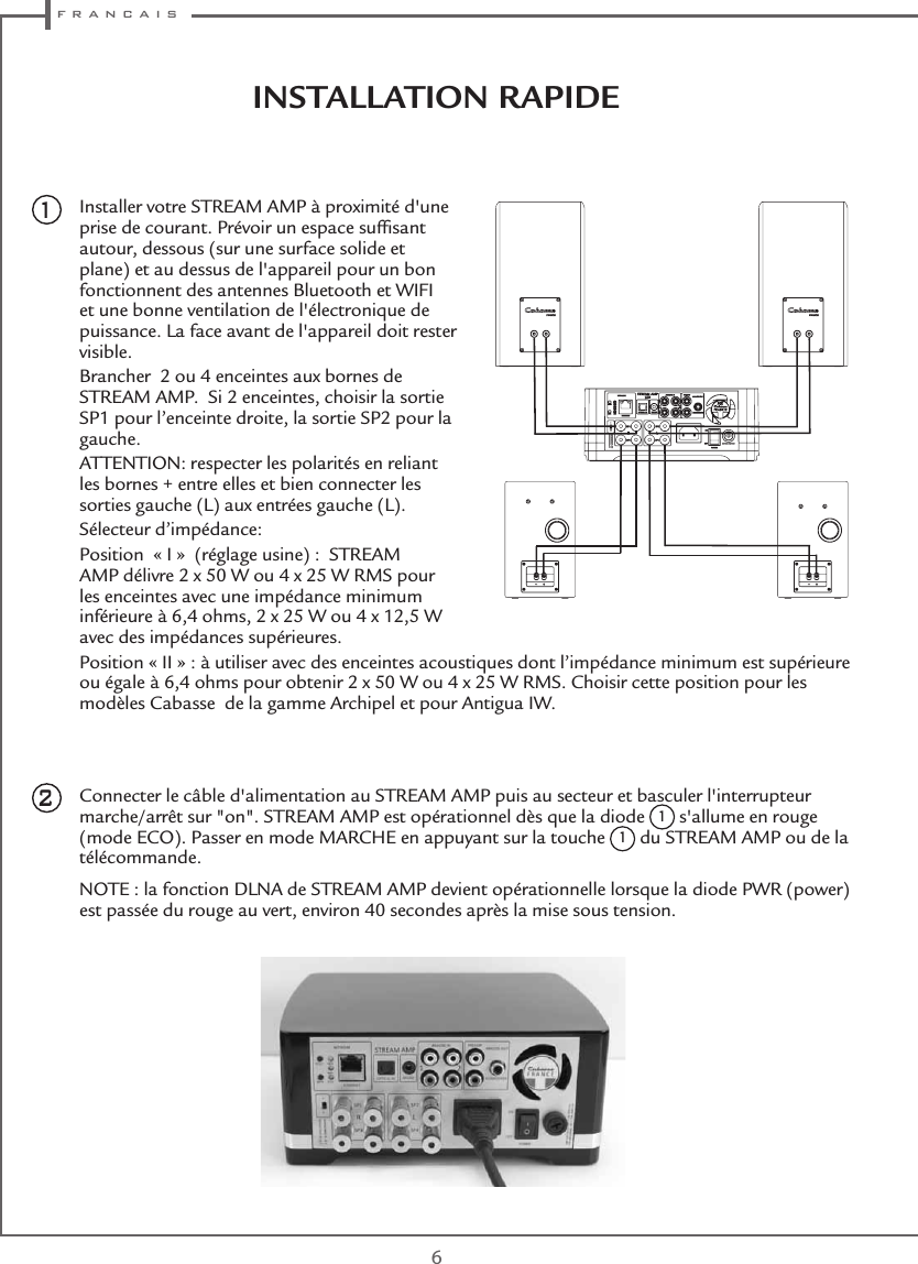  f r a n c a i s6INSTALLATION RAPIDE Installer votre STREAM AMP à proximité d&apos;une prise de courant. Prévoir un espace sufﬁsant autour, dessous (sur une surface solide et plane) et au dessus de l&apos;appareil pour un bon fonctionnent des antennes Bluetooth et WIFI et une bonne ventilation de l&apos;électronique de puissance. La face avant de l&apos;appareil doit rester visible.Brancher  2 ou 4 enceintes aux bornes de STREAM AMP.  Si 2 enceintes, choisir la sortie SP1 pour l’enceinte droite, la sortie SP2 pour la gauche.ATTENTION: respecter les polarités en reliant les bornes + entre elles et bien connecter les sorties gauche (L) aux entrées gauche (L). Sélecteur d’impédance: Position  « I »  (réglage usine) :  STREAM AMP délivre 2 x 50 W ou 4 x 25 W RMS pour les enceintes avec une impédance minimum inférieure à 6,4 ohms, 2 x 25 W ou 4 x 12,5 W avec des impédances supérieures.Position « II » : à utiliser avec des enceintes acoustiques dont l’impédance minimum est supérieure ou égale à 6,4 ohms pour obtenir 2 x 50 W ou 4 x 25 W RMS. Choisir cette position pour les modèles Cabasse  de la gamme Archipel et pour Antigua IW.Connecter le câble d&apos;alimentation au STREAM AMP puis au secteur et basculer l&apos;interrupteur marche/arrêt sur &quot;on&quot;. STREAM AMP est opérationnel dès que la diode 1 s&apos;allume en rouge (mode ECO). Passer en mode MARCHE en appuyant sur la touche 1 du STREAM AMP ou de la télécommande.NOTE : la fonction DLNA de STREAM AMP devient opérationnelle lorsque la diode PWR (power) est passée du rouge au vert, environ 40 secondes après la mise sous tension.21