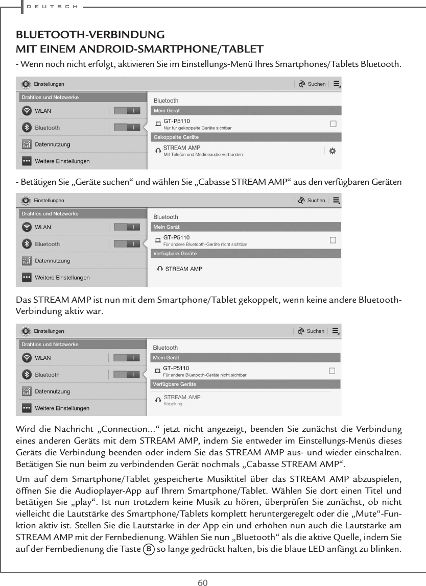 d e u t s c h60BLUETOOTH-VERBINDUNG MIT EINEM ANDROID-SMARTPHONE/TABLET - Wenn noch nicht erfolgt, aktivieren Sie im Einstellungs-Menü Ihres Smartphones/Tablets Bluetooth.- Betätigen Sie „Geräte suchen“ und wählen Sie „Cabasse STREAM AMP“ aus den verfügbaren Geräten Das STREAM AMP ist nun mit dem Smartphone/Tablet gekoppelt, wenn keine andere Bluetooth-Verbindung aktiv war.Wird die Nachricht „Connection...“ jetzt nicht angezeigt, beenden Sie zunächst die Verbindung eines anderen Geräts mit dem STREAM AMP, indem Sie entweder im Einstellungs-Menüs dieses Geräts die Verbindung beenden oder indem Sie das STREAM AMP aus- und wieder einschalten. Betätigen Sie nun beim zu verbindenden Gerät nochmals „Cabasse STREAM AMP“.Um auf dem Smartphone/Tablet gespeicherte Musiktitel über das STREAM AMP abzuspielen, öffnen Sie die Audioplayer-App auf Ihrem Smartphone/Tablet. Wählen Sie dort einen Titel und betätigen Sie „play“. Ist nun trotzdem keine Musik zu hören, überprüfen Sie zunächst, ob nicht vielleicht die Lautstärke des Smartphone/Tablets komplett heruntergeregelt oder die „Mute“-Fun-ktion aktiv ist. Stellen Sie die Lautstärke in der App ein und erhöhen nun auch die Lautstärke am STREAM AMP mit der Fernbedienung. Wählen Sie nun „Bluetooth“ als die aktive Quelle, indem Sie auf der Fernbedienung die Taste 8 so lange gedrückt halten, bis die blaue LED anfängt zu blinken.