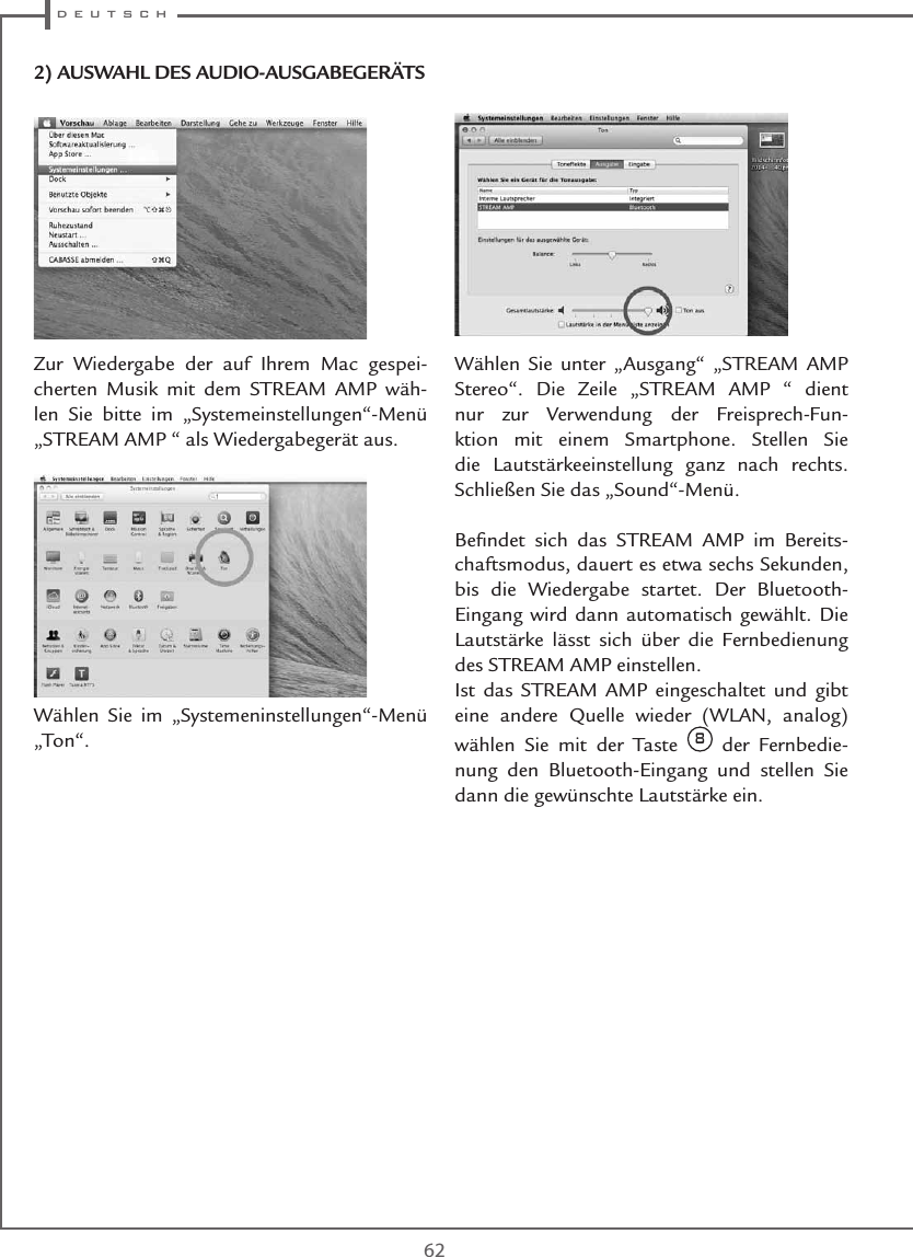  d e u t s c h62Zur Wiedergabe der auf Ihrem Mac gespei-cherten Musik mit dem STREAM AMP wäh-len Sie bitte im „Systemeinstellungen“-Menü „STREAM AMP “ als Wiedergabegerät aus.Wählen Sie im „Systemeninstellungen“-Menü „Ton“. Wählen Sie unter „Ausgang“ „STREAM AMP Stereo“. Die Zeile „STREAM AMP “ dient nur zur Verwendung der Freisprech-Fun-ktion mit einem Smartphone. Stellen Sie die Lautstärkeeinstellung ganz nach rechts. Schließen Sie das „Sound“-Menü.Beﬁndet sich das STREAM AMP im Bereits-chaftsmodus, dauert es etwa sechs Sekunden, bis die Wiedergabe startet. Der Bluetooth-Eingang wird dann automatisch gewählt. Die Lautstärke lässt sich über die Fernbedienung des STREAM AMP einstellen.Ist das STREAM AMP eingeschaltet und gibt eine andere Quelle wieder (WLAN, analog) wählen Sie mit der Taste 8 der Fernbedie-nung den Bluetooth-Eingang und stellen Sie dann die gewünschte Lautstärke ein.2) AUSWAHL DES AUDIO-AUSGABEGERÄTS