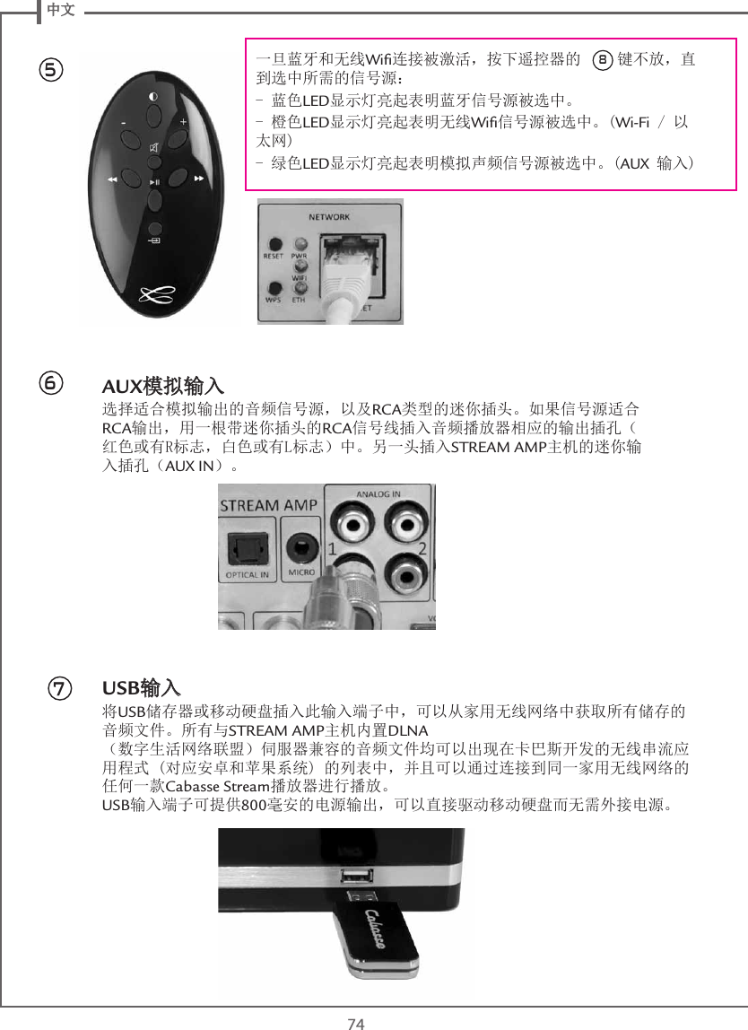  中文74AUX模拟输入选择适合模拟输出的音频信号源，以及RCA类型的迷你插头。如果信号源适合RCA输出，用一根带迷你插头的RCA信号线插入音频播放器相应的输出插孔（红色或有R标志，白色或有L标志）中。另一头插入STREAM AMP主机的迷你输入插孔（AUX IN）。USB输入将USB储存器或移动硬盘插入此输入端子中，可以从家用无线网络中获取所有储存的音频文件。所有与STREAM AMP主机内置DLNA （数字生活网络联盟）伺服器兼容的音频文件均可以出现在卡巴斯开发的无线串流应用程式 (对应安卓和苹果系统) 的列表中，并且可以通过连接到同一家用无线网络的任何一款Cabasse Stream播放器进行播放。 USB输入端子可提供800毫安的电源输出，可以直接驱动移动硬盘而无需外接电源。567一旦蓝牙和无线Wiﬁ连接被激活，按下遥控器的  8 键不放，直到选中所需的信号源：- 蓝色LED显示灯亮起表明蓝牙信号源被选中。- 橙色LED显示灯亮起表明无线Wiﬁ信号源被选中。(Wi-Fi / 以太网)- 绿色LED显示灯亮起表明模拟声频信号源被选中。(AUX 输入)