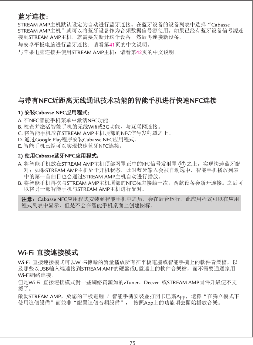  75蓝牙连接：STREAM AMP主机默认设定为自动进行蓝牙连接。在蓝牙设备的设备列表中选择“Cabasse STREAM AMP主机”就可以将蓝牙设备作为音频数据信号源使用。如果已经有蓝牙设备信号源连接到STREAM AMP主机，就需要先断开这个设备，然后再连接新设备。与安卓平板电脑进行蓝牙连接：请看第41页的中文说明。与苹果电脑连接并使用STREAM AMP主机：请看第42页的中文说明。与带有NFC近距离无线通讯技术功能的智能手机进行快速NFC连接1) 安装Cabasse NFC应用程式：A.在NFC智能手机菜单中激活NFC功能。B.检查并激活智能手机的无线Wiﬁ或3G功能，与互联网连接。C.将智能手机放在STREAM AMP主机顶部的NFC信号发射罩之上。D.通过Google Play程序安装Cabasse NFC应用程式。E.智能手机已经可以实现快速蓝牙NFC连接。2) 使用Cabasse蓝牙NFC应用程式：A. 将智能手机放在STREAM AMP主机顶部网罩正中的NFC信号发射罩 10 之上，实现快速蓝牙配对；如果STREAM AMP主机处于开机状态，此时蓝牙输入会被自动选中，智能手机播放列表中的第一首曲目也会通过STREAM AMP主机自动进行播放。B. 将智能手机再次与STREAM AMP主机顶部的NFC标志接触一次，两款设备会断开连接。之后可以将另一部智能手机与STREAM AMP主机进行配对。注意：Cabasse NFC应用程式安装到智能手机中之后，会在后台运行。此应用程式可以在应用程式列表中显示，但是不会在智能手机桌面上创建图标。Wi-Fi 直接連接模式 Wi-Fi 直接連接模式可以Wi-Fi傳輸的質量播放所有在平板電腦或智能手機上的軟件音樂檔，以及那些以USB輸入端連接到STREAM AMP的硬盤或U盤連上的軟件音樂檔，而不需要通過家用Wi-Fi網絡連接。但是Wi-Fi 直接連接模式對一些網絡資源如的vTuner﹑Deezer 或STREAM AMP固件升級便不支援了。 啟動STREAM AMP，於您的平板電腦 / 智能手機安裝並打開卡巴斯App，選擇“在獨立模式下使用這個設備”而並非“配置這個音頻設備”， 按照App上的功能項去開始播放音樂。