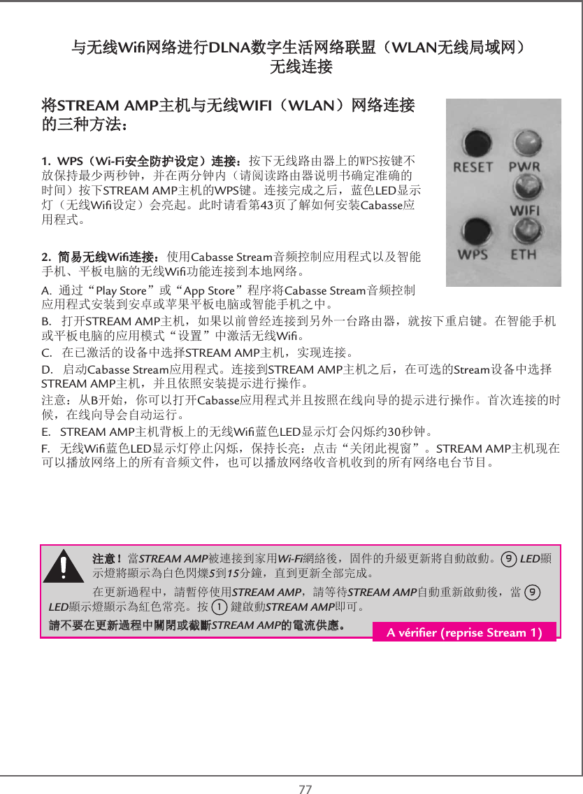  77与无线Wiﬁ网络进行DLNA数字生活网络联盟（WLAN无线局域网） 无线连接将STREAM AMP主机与无线WIFI（WLAN）网络连接的三种方法：1. WPS（Wi-Fi安全防护设定）连接：按下无线路由器上的WPS按键不放保持最少两秒钟，并在两分钟内（请阅读路由器说明书确定准确的时间）按下STREAM AMP主机的WPS键。连接完成之后，蓝色LED显示灯（无线Wiﬁ设定）会亮起。此时请看第43页了解如何安装Cabasse应用程式。2. 简易无线Wiﬁ连接：使用Cabasse Stream音频控制应用程式以及智能手机、平板电脑的无线Wiﬁ功能连接到本地网络。A. 通过“Play Store”或“App Store”程序将Cabasse Stream音频控制应用程式安装到安卓或苹果平板电脑或智能手机之中。B. 打开STREAM AMP主机，如果以前曾经连接到另外一台路由器，就按下重启键。在智能手机或平板电脑的应用模式“设置”中激活无线Wiﬁ。C. 在已激活的设备中选择STREAM AMP主机，实现连接。D. 启动Cabasse Stream应用程式。连接到STREAM AMP主机之后，在可选的Stream设备中选择STREAM AMP主机，并且依照安装提示进行操作。注意：从B开始，你可以打开Cabasse应用程式并且按照在线向导的提示进行操作。首次连接的时候，在线向导会自动运行。E. STREAM AMP主机背板上的无线Wiﬁ蓝色LED显示灯会闪烁约30秒钟。F. 无线Wiﬁ蓝色LED显示灯停止闪烁，保持长亮：点击“关闭此視窗”。STREAM AMP主机现在可以播放网络上的所有音频文件，也可以播放网络收音机收到的所有网络电台节目。注意！當STREAM AMP被連接到家用Wi-Fi網絡後，固件的升級更新將自動啟動。9 LED顯示燈將顯示為白色閃爍5到15分鐘，直到更新全部完成。 在更新過程中，請暫停使用STREAM AMP，請等待STREAM AMP自動重新啟動後，當 9 LED顯示燈顯示為紅色常亮。按 1 鍵啟動STREAM AMP即可。請不要在更新過程中關閉或截斷STREAM AMP的電流供應。 A vériﬁer (reprise Stream 1)