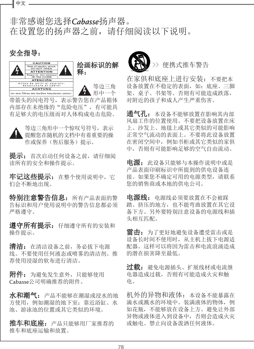  中文78非常感谢您选择Cabasse扬声器。在设置您的扬声器之前，请仔细阅读以下说明。绘画标识的解释：等边三角形中一个带箭头的闪电符号，表示警告您在产品箱体内部存在未绝缘的“危险电压”，有可能具有足够大的电压级而对人体构成电击危险。等边三角形中一个惊叹号符号，表示提醒您在随机的文档中有着重要的操作或保养（售后服务）提示。提示：首次启动任何设备之前，请仔细阅读所有的安全和操作提示。牢记这些提示：在整个使用说明中，它们会不断地出现。特别注意警告信息：所有产品表面的警告标识和用户使用说明中的警告信息都必须严格遵守。遵守所有提示：仔细遵守所有的安装和操作提示。清洁：在清洁设备之前，务必拔下电源线。不要使用任何液态或喷雾的清洁剂。推荐使用浸湿的软布进行清洁。附件：为避免发生意外，只能够使用Cabasse公司明确推荐的附件。水和潮气：产品不能够在潮湿或浸水的地方使用，例如潮湿的地下室；靠近浴缸、水池、游泳池的位置或其它类似的环境。推车和底座：产品只能够用厂家推荐的推车和底座运输和放置。&gt;&gt; 便携式推车警告在家俱和底座上进行安装：不要把本设备放置在不稳定的表面，如：底座、三脚架、桌子、书架等。否则有可能造成跌落，对附近的孩子和成人产生严重伤害。通气孔：本设备不能够放置在影响其内部风扇工作的位置使用。不要把设备放置在床上、沙发上、地毯上或其它类似的可能影响正常空气流动的表面上。不要将此设备放置在密闭空间中，例如书柜或其它类似的家俱中，否则有可能影响足够的空气自由流动。电源：此设备只能够与本操作说明中或是产品表面印刷标识中所提到的供电设备连接。如果您不确定可用的电源类型，请联系您的销售商或本地的供电公司。电源线：电源线必须要放置在不会被踩踏、挤压的地方，也不能弯曲放置在其它设备下方。另外要特别注意设备的电源线和插头相互匹配。雷击：为了更好地避免设备遭受雷击或是设备长时间不使用时，从主机上拔下电源适配器。这样可以将因为雷击和电流浪涌造成的潜在损害降至最低。过载：避免电源插头、扩展线材或电流继电器造成过载，否则有可能造成火灾和触电。机外的异物和液体：本设备不能暴露在滴水或溅水的环境中。装满液体的物体，例如花瓶，不能够放在设备上方。避免让外部异物或液体进入到设备中，否则会造成火灾或触电。禁止向设备泼洒任何液体。安全指导：