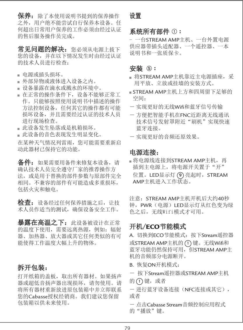 79保养：除了本使用说明书提到的保养操作之外，用户绝不能尝试自行保养本设备。任何超出日常用户保养的工作必须由经过认证的售后服务操作员完成。常见问题的解决：您必须从电源上拔下您的设备，并在以下情况发生时由经过认证的技术人员进行检查： 电源或插头损坏。  外部异物或液体进入设备之内。  设备暴露在滴水或溅水的环境中。  在正常的操作条件下，设备不能够正常工作。只能够按照使用说明书中描述的操作方法控制设备，任何其它的操作都有可能损坏设备，并且需要经过认证的技术人员进行现场检查。  此设备发生坠落或是机箱损坏。  此设备的音色表现发生明显变化。在某种天气情况列雷雨，您可能需要重新启动此器材已保持它的功能。备件：如果需要用备件来修复本设备，请确认技术人员完全遵守厂家的推荐操作方法，或是用于替换的部件参数与原部件完全相同。不兼容的部件有可能造成多重损坏，包括火灾和触电。检查：设备经过任何保养措施之后，让技术人员作适当的测试，确保设备安全工作。暴露在高温之下：此设备被设计在正常的温度下使用，需要远离热源，例如：辐射器、加热器、放大器或其它任何类似的有可能使得工作温度大幅上升的物体。拆开包装：打开纸箱的盖板，取出所有器材。如果扬声器或超低音扬声器出现损坏，请勿使用。请将所有器材重新放进原包装箱中并立即联系您的Cabasse授权经销商。我们建议您保留包装箱以供未来使用。设置 系统所有部件 1 :- 一台STREAM AMP主机、一台外置电源供应器带插头适配器、一个遥控器、一本说明书和一张质保卡。安装 5 :  将 STREAM AMP主机靠近主电源插座，采用平放、立放或挂墙的安装方式。   STREAM  AMP主机上方和四周留下足够的空间：－ 实现更好的无线Wiﬁ和蓝牙信号传输－  方便把智能手机在FNC近距离无线通讯技术信号发射罩附近“刷机”实现快速蓝牙连接。－ 实现更好的音频还原效果。电源连接：   将电源线连接到STREAM AMP主机，再插到主电源上，将电源开关置于“开”位置。LED显示灯 9 亮起时，STREAM AMP主机进入工作状态。注意：STREAM AMP主机开机后大约40秒钟，PWR（电源）LED显示灯从红色变为绿色之后，无线Wifi模式才可用。开机/ECO节能模式A. 切换到ECO节能模式：按下Stream遥控器或STREAM AMP主机的 1 键。无线Wiﬁ和蓝牙功能仍然保持可用，但STREAM AMP主机的音频部分电源断开。B. 恢复ON开机模式：－ 按下Stream遥控器或STREAM AMP主机的 1 键，或者－ 进行蓝牙设备连接（NFC连接或其它），或者－ 点击Cabasse Stream音频控制应用程式的“播放”键。