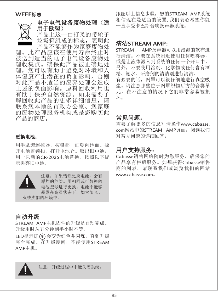  85WEEE标志电子电气设备废物处理（适用于欧盟）产品上这一由打叉的带轮子垃圾箱组成的标志，表明此产品不能够作为家庭废物处理。此产品应该在使用寿命终止时被送到适当的电子电气设备废物处理收集点。确保此产品被正确地处理，您可以有助于避免对环境和人体健康产生潜在的负面影响，否则对此产品不适当的废弃处理会造成上述的负面影响。原料回收利用也有助于保护自然资源。如果需要了解回收此产品的更多详细信息，请联系您本地的市政办公室、您家庭的废物处理服务机构或是您购买此产品的商店。 更换电池：用手拿起遥控器，按键那一面朝向地面。扳开电池盖锁扣，打开电池仓。取出旧电池，用一只新的CR-2025电池替换。按照以下提示丢弃旧电池。自动升级STREAM AMP主机固件的升级是自动完成。升级用时从五分钟到半小时不等。LED显示灯 9 会变为红色并闪烁，直到升级完全完成。在升级期间，不能使用STREAM AMP主机。跟随以上信息步骤，您的STREAM AMP系统相信现在是适当的设置,我们衷心希望你能一直享受卡巴斯音响扬声器系统。清洁STREAM AMP：STREAM AMP扬声器可以用浸湿的软布进行清洁。不要在系统附近使用任何喷雾器，或是让液体溅入到系统的任何一个开口中。另外，不要使用溶剂、化学物或任何含有酒精、氨水、研磨剂的清洁剂进行清洁。有必要的话，网罩可以很仔细地进行真空吸尘。请注意那些位于网罩织物后方的音響單元，在不注意的情况下它们非常容易被损坏。常见问题：需要了解更多的信息？请操作www.cabasse.com网站中的STREAM AMP页面，阅读我们对常见问题的详细回答。用户支持服务：Cabasse销售网络随时为您服务，确保您的产品享有售后服务。如想获得Cabasse销售商的列表，请联系我们或浏览我们的网站 www.cabasse.com。注意：升级过程中不能关闭系统。注意：如果错误更换电池，会有爆炸的危险。用相同或可替换的电池型号进行更换。电池不能够暴露在高温状态下，如太阳光、火或类似的环境中。