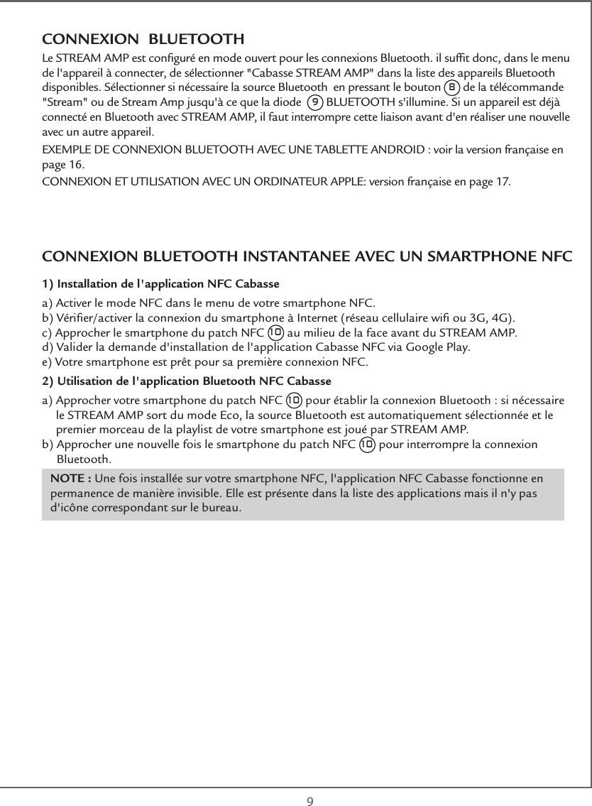  9CONNEXION  BLUETOOTHLe STREAM AMP est conﬁguré en mode ouvert pour les connexions Bluetooth. il sufﬁt donc, dans le menu de l&apos;appareil à connecter, de sélectionner &quot;Cabasse STREAM AMP&quot; dans la liste des appareils Bluetooth disponibles. Sélectionner si nécessaire la source Bluetooth  en pressant le bouton 8 de la télécommande &quot;Stream&quot; ou de Stream Amp jusqu&apos;à ce que la diode  9 BLUETOOTH s&apos;illumine. Si un appareil est déjà connecté en Bluetooth avec STREAM AMP, il faut interrompre cette liaison avant d&apos;en réaliser une nouvelle avec un autre appareil.EXEMPLE DE CONNEXION BLUETOOTH AVEC UNE TABLETTE ANDROID : voir la version française en page 16.CONNEXION ET UTILISATION AVEC UN ORDINATEUR APPLE: version française en page 17.CONNEXION BLUETOOTH INSTANTANEE AVEC UN SMARTPHONE NFC1) Installation de l&apos;application NFC Cabassea)  Activer le mode NFC dans le menu de votre smartphone NFC.b)  Vériﬁer/activer la connexion du smartphone à Internet (réseau cellulaire wiﬁ ou 3G, 4G). c)  Approcher le smartphone du patch NFC 10 au milieu de la face avant du STREAM AMP.d)  Valider la demande d&apos;installation de l&apos;application Cabasse NFC via Google Play. e)  Votre smartphone est prêt pour sa première connexion NFC.2) Utilisation de l&apos;application Bluetooth NFC Cabassea)  Approcher votre smartphone du patch NFC 10 pour établir la connexion Bluetooth : si nécessaire le STREAM AMP sort du mode Eco, la source Bluetooth est automatiquement sélectionnée et le premier morceau de la playlist de votre smartphone est joué par STREAM AMP.b)  Approcher une nouvelle fois le smartphone du patch NFC 10 pour interrompre la connexion Bluetooth.NOTE : Une fois installée sur votre smartphone NFC, l&apos;application NFC Cabasse fonctionne en permanence de manière invisible. Elle est présente dans la liste des applications mais il n&apos;y pas d&apos;icône correspondant sur le bureau.