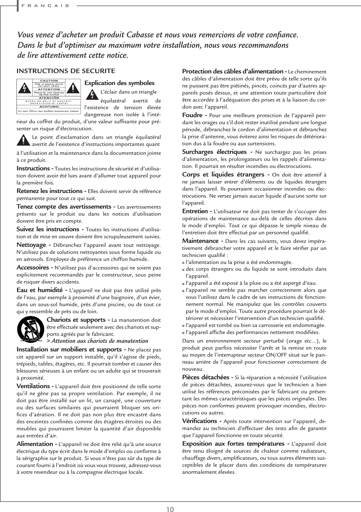 f r a n c a i s10Vous venez d’acheter un produit Cabasse et nous vous remercions de votre conﬁance.Dans le but d’optimiser au maximum votre installation, nous vous recommandonsde lire attentivement cette notice.Explication des symboles L’éclair dans un triangleéquilatéral avertit de l’existence de tension élevée dangereuse non isolée à l’inté-rieur du coffret du produit, d’une valeur sufﬁsante pour pré-senter un risque d’électrocution.Le point d’exclamation dans un triangle équilatéral avertit de l’existence d’instructions importantes quantà l’utilisation et la maintenance dans la documentation jointe à ce produit.Instructions - Toutes les instructions de sécurité et d’utilisa-tion doivent avoir été lues avant d’allumer tout appareil pour la première fois.Retenez les instructions - Elles doivent servir de référence permanente pour tout ce qui suit.Tenez compte des avertissements - Les avertissements présents sur le produit ou dans les notices d’utilisation doivent être pris en compte.Suivez les instructions - Toutes les instructions d’utilisa-tion et de mise en oeuvre doivent être scrupuleusement suivies.Nettoyage - Débranchez l’appareil avant tout nettoyage. N’utilisez pas de solutions nettoyantes sous forme liquide ou en aérosols. Employez de préférence un chiffon humide.Accessoires - N’utilisez pas d’accessoires qui ne soient pas explicitement recommandés par le constructeur, sous peine de risquer divers accidents.Eau et humidité - L’appareil ne doit pas être utilisé près de l’eau, par exemple à proximité d’une baignoire, d’un évier, dans un sous-sol humide, près d’une piscine, ou de tout ce qui y ressemble de près ou de loin.Chariots et supports - La manutention doit être effectuée seulement avec des chariots et sup-ports agréés par le fabricant.&gt; Attention aux chariots de manutentionInstallation sur mobiliers et supports - Ne placez pas cet appareil sur un support instable, qu’il s’agisse de pieds, trépieds, tables, étagères, etc. Il pourrait tomber et causer des blessures sérieuses à un enfant ou un adulte qui se trouverait à proximité.Ventilations - L’appareil doit être positionné de telle sorte qu’il ne gêne pas sa propre ventilation. Par exemple, il ne doit pas être installé sur un lit, un canapé, une couverture ou des surfaces similaires qui pourraient bloquer ses ori-ﬁces d’aération. Il ne doit pas non plus être encastré dans des enceintes conﬁnées comme des étagères étroites ou des meubles qui pourraient limiter la quantité d’air disponible aux entrées d’air.Alimentation - L’appareil ne doit être relié qu’à une source électrique du type écrit dans le mode d’emploi ou conforme à la sérigraphie sur le produit. Si vous n’êtes pas sûr du type de courant fourni à l’endroit où vous vous trouvez, adressez-vous à votre revendeur ou à la compagnie électrique locale.Protection des câbles d’alimentation - Le cheminement des câbles d’alimentation doit être prévu de telle sorte qu’ils ne puissent pas être piétinés, pincés, coincés par d’autres ap-pareils posés dessus, et une attention toute particulière doit être accordée à l’adéquation des prises et à la liaison du cor-don avec l’appareil.Foudre - Pour une meilleure protection de l’appareil pen-dant les orages ou s’il doit rester inutilisé pendant une longue période, débranchez le cordon d’alimentation et débranchez la prise d’antenne, vous éviterez ainsi les risques de détériora-tion dus à la foudre ou aux surtensions.Surcharges électriques - Ne surchargez pas les prises d’alimentation, les prolongateurs ou les rappels d’alimenta-tion. Il pourrait en résulter incendies ou électrocutions.Corps et liquides étrangers - On doit être attentif à ne jamais laisser entrer d’éléments ou de liquides étrangers dans l’appareil. Ils pourraient occasionner incendies ou élec-trocutions. Ne versez jamais aucun liquide d’aucune sorte sur l’appareil.Entretien - L’utilisateur ne doit pas tenter de s’occuper des opérations de maintenance au-delà de celles décrites dans le mode d’emploi. Tout ce qui dépasse le simple niveau de l’entretien doit être effectué par un personnel qualiﬁé.Maintenance - Dans les cas suivants, vous devez impéra-tivement débrancher votre appareil et le faire vériﬁer par un technicien qualiﬁé : l’alimentation ou la prise a été endommagée.  des corps étrangers ou du liquide se sont introduits dans l’appareil. l’appareil a été exposé à la pluie ou a été aspergé d’eau.  l’appareil ne semble pas marcher correctement alors que vous l’utilisez dans le cadre de ses instructions de fonction-nement normal. Ne manipulez que les contrôles couverts par le mode d’emploi. Toute autre procédure pourrait le dé-tériorer et nécessiter l’intervention d’un technicien qualiﬁé. l’appareil est tombé ou bien sa carrosserie est endommagée. l’appareil afﬁche des performances nettement modiﬁées.Dans un environnement secteur perturbé (orage etc…), le produit peut parfois nécessiter l’arrêt et la remise en route au moyen de l’interrupteur secteur ON/OFF situé sur le pan-neau arrière de l’appareil pour fonctionner correctement de nouveau.Pièces détachées - Si la réparation a nécessité l’utilisation de pièces détachées, assurez-vous que le technicien a bien utilisé les références préconisées par le fabricant ou présen-tant les mêmes caractéristiques que les pièces originales. Des pièces non conformes peuvent provoquer incendies, électro-cutions ou autres.Vériﬁcations - Après toute intervention sur l’appareil, de-mandez au technicien d’effectuer des tests aﬁn de garantir que l’appareil fonctionne en toute sécurité. Exposition aux fortes températures - L’appareil doit être tenu éloigné de sources de chaleur comme radiateurs, chauffage divers, ampliﬁcateurs, ou tous autres éléments sus-ceptibles de le placer dans des conditions de températures anormalement élevées.INSTRUCTIONS DE SECURITE