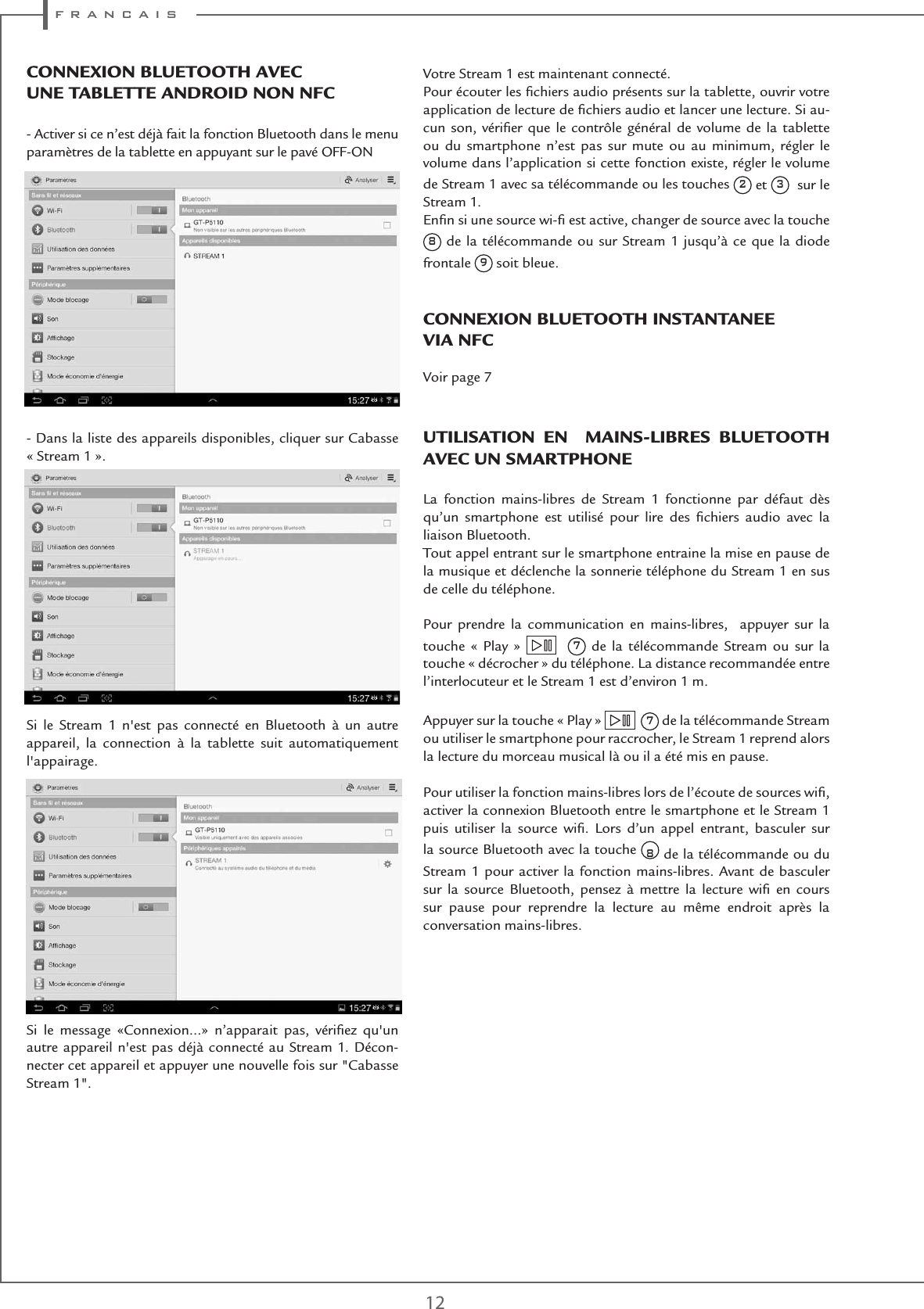 f r a n c a i s12ConnEXIon BlUEtootH aVECUnE taBlEttE anDRoID non nFC- Activer si ce n’est déjà fait la fonction Bluetooth dans le menu paramètres de la tablette en appuyant sur le pavé OFF-ON - Dans la liste des appareils disponibles, cliquer sur Cabasse  « Stream 1 ».  Si le Stream 1 n&apos;est pas connecté en Bluetooth à un autre appareil, la connection à la tablette suit automatiquement l&apos;appairage.Si le message «Connexion...» n’apparait pas, vériﬁez qu&apos;un autre appareil n&apos;est pas déjà connecté au Stream 1. Décon-necter cet appareil et appuyer une nouvelle fois sur &quot;Cabasse Stream 1&quot;.Votre Stream 1 est maintenant connecté. Pour écouter les ﬁchiers audio présents sur la tablette, ouvrir votre application de lecture de ﬁchiers audio et lancer une lecture. Si au-cun son, vériﬁer que le contrôle général de volume de la tablette ou du smartphone n’est pas sur mute ou au minimum, régler le volume dans l’application si cette fonction existe, régler le volume de Stream 1 avec sa télécommande ou les touches 2 et 3  sur le Stream 1. Enﬁn si une source wi-ﬁ est active, changer de source avec la touche  8 de la télécommande ou sur Stream 1 jusqu’à ce que la diode frontale 9 soit bleue.ConnEXIon BlUEtootH InstantanEE VIa nFCVoir page 7UtIlIsatIon En  MaIns-lIBREs BlUEtootH aVEC Un sMaRtPHonELa fonction mains-libres de Stream 1 fonctionne par défaut dès qu’un smartphone est utilisé pour lire des ﬁchiers audio avec la liaison Bluetooth. Tout appel entrant sur le smartphone entraine la mise en pause de la musique et déclenche la sonnerie téléphone du Stream 1 en sus de celle du téléphone. Pour prendre la communication en mains-libres,  appuyer sur la touche « Play »    7 de la télécommande Stream ou sur la touche « décrocher » du téléphone. La distance recommandée entre l’interlocuteur et le Stream 1 est d’environ 1 m. Appuyer sur la touche « Play »    7 de la télécommande Stream ou utiliser le smartphone pour raccrocher, le Stream 1 reprend alors la lecture du morceau musical là ou il a été mis en pause.Pour utiliser la fonction mains-libres lors de l’écoute de sources wiﬁ, activer la connexion Bluetooth entre le smartphone et le Stream 1 puis utiliser la source wiﬁ. Lors d’un appel entrant, basculer sur la source Bluetooth avec la touche 8 de la télécommande ou du Stream 1 pour activer la fonction mains-libres. Avant de basculer sur la source Bluetooth, pensez à mettre la lecture wiﬁ en cours sur pause pour reprendre la lecture au même endroit après la conversation mains-libres.