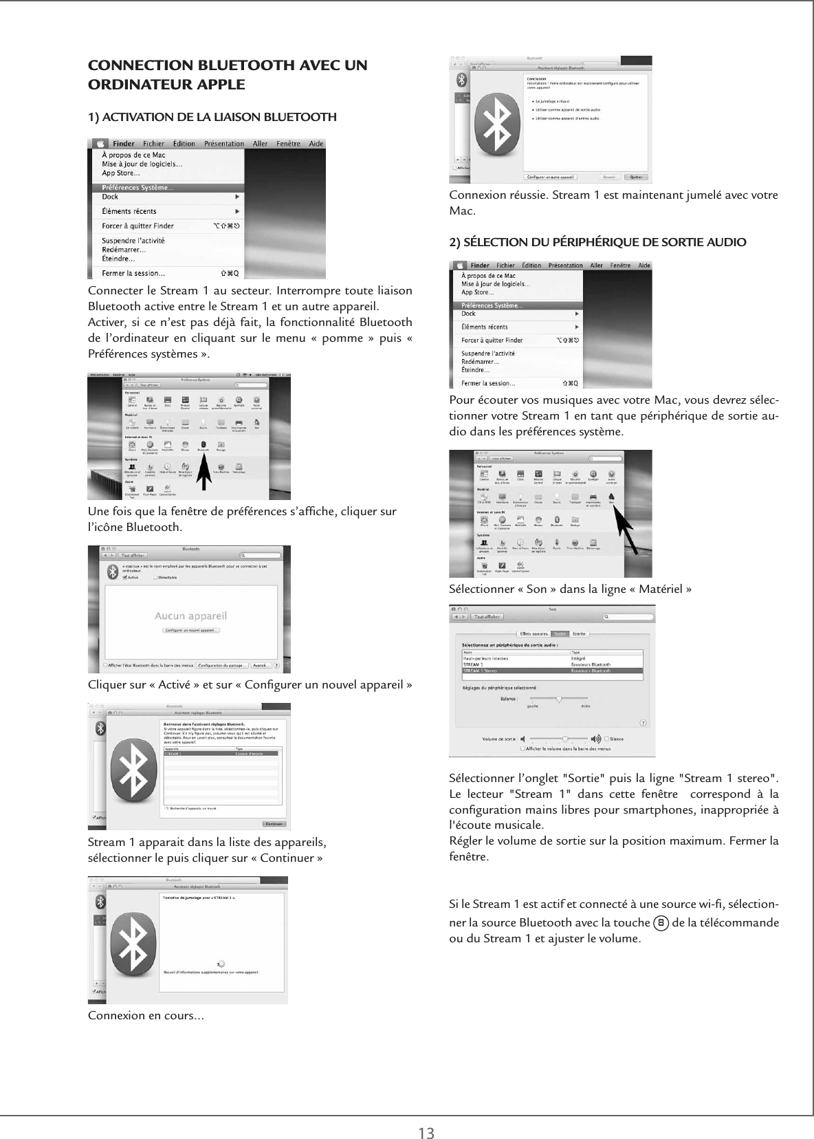 13Connexion réussie. Stream 1 est maintenant jumelé avec votre Mac. 2) SÉLECTION DU PÉRIPHÉRIQUE DE SORTIE AUDIOPour écouter vos musiques avec votre Mac, vous devrez sélec-tionner votre Stream 1 en tant que périphérique de sortie au-dio dans les préférences système.Sélectionner « Son » dans la ligne « Matériel »Sélectionner l’onglet &quot;Sortie&quot; puis la ligne &quot;Stream 1 stereo&quot;. Le lecteur &quot;Stream 1&quot; dans cette fenêtre  correspond à la conﬁguration mains libres pour smartphones, inappropriée à l&apos;écoute musicale.Régler le volume de sortie sur la position maximum. Fermer la fenêtre.Si le Stream 1 est actif et connecté à une source wi-ﬁ, sélection-ner la source Bluetooth avec la touche 8 de la télécommande ou du Stream 1 et ajuster le volume.ConnECtIon BlUEtootH aVEC Un oRDInatEUR aPPlE1) ACTIVATION DE LA LIAISON BLUETOOTHConnecter le Stream 1 au secteur. Interrompre toute liaison Bluetooth active entre le Stream 1 et un autre appareil.Activer, si ce n’est pas déjà fait, la fonctionnalité Bluetooth de l’ordinateur en cliquant sur le menu « pomme » puis « Préférences systèmes ».Une fois que la fenêtre de préférences s’afﬁche, cliquer sur l’icône Bluetooth. Cliquer sur « Activé » et sur « Conﬁgurer un nouvel appareil »Stream 1 apparait dans la liste des appareils, sélectionner le puis cliquer sur « Continuer » Connexion en cours…