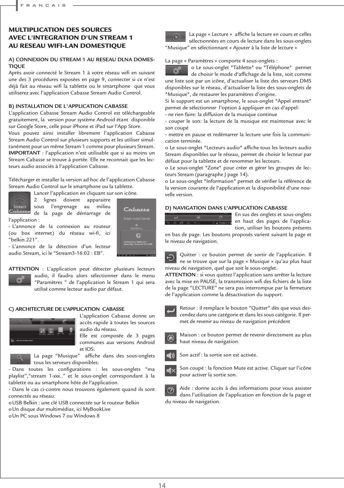 f r a n c a i s14La page « Lecture »  afﬁche la lecture en cours et celles sélectionnées en cours de lecture dans les sous-onglets “Musique” en sélectionnant « Ajouter à la liste de lecture »La page « Paramètres » comporte 4 sous-onglets :o Le sous-onglet &quot;Tablette&quot; ou &quot;Téléphone&quot;  permet de choisir le mode d&apos;afﬁchage de la liste, soit comme une liste soit par un icône, d&apos;actualiser la liste des serveurs DMS disponibles sur le réseau, d’actualiser la liste des sous-onglets de &quot;Musique&quot;, de restaurer les paramètres d’origine.Si le support est un smartphone, le sous-onglet &quot;Appel entrant&quot; permet de sélectionner  l&apos;option à appliquer en cas d&apos;appel: - ne rien faire: la diffusion de la musique continue- couper le son: la lecture de la musique est maintenue avec le son coupé- mettre en pause et redémarrer la lecture une fois la communi-cation terminée.o Le sous-onglet &quot;Lecteurs audio&quot; afﬁche tous les lecteurs audio Stream disponibles sur le réseau, permet de choisir le lecteur par défaut pour la tablette et de renommer les lecteurs.o Le sous-onglet &quot;Zone&quot; pour créer et gérer les groupes de lec-teurs Stream (paragraphe J page 14).o Le sous-onglet &quot;Information&quot; permet de vériﬁer la référence de la version courante de l&apos;application et la disponibilité d&apos;une nou-velle version. D) NAVIGATION DANS L’APPLICATION CABASSEEn sus des onglets et sous-onglets en haut des pages de l’applica-tion, utiliser les boutons présents en bas de page. Les boutons proposés varient suivant la page et le niveau de navigation.Quitter : ce bouton permet de sortir de l’application. Il ne se trouve que sur la page « Musique » qu’au plus haut niveau de navigation, quel que soit le sous-onglet. ATTENTION : si vous quittez l’application sans arrêter la lecture avec la mise en PAUSE, la transmission wiﬁ des ﬁchiers de la liste de la page “LECTURE” ne sera pas interrompue par la fermeture de l’application comme la désactivation du support. Retour : il remplace le bouton “Quitter” dès que vous des-cendez dans une catégorie et dans les sous catégorie. Il per-met de revenir au niveau de navigation précédentMaison : ce bouton permet de revenir directement au plus haut niveau de navigation.Son actif : la sortie son est activée. Son coupé : la fonction Mute est active. Cliquer sur l’icône pour activer la sortie son.Aide : donne accès à des informations pour vous assister dans l’utilisation de l’application en fonction de la page et du niveau de navigation. MUltIPlICatIon DEs soURCEs aVEC l&apos;IntEGRatIon D&apos;Un stREaM 1 aU REsEaU WIFI-lan DoMEstIQUE A) CONNEXION DU STREAM 1 AU RESEAU DLNA DOMES-TIQUEAprès avoir connecté le Stream 1 à votre réseau wiﬁ en suivant une des 3 procédures exposées en page 9, connecter si ce n’est déjà fait au réseau wiﬁ la tablette ou le smartphone  que vous utiliserez avec l’application Cabasse Stream Audio Control.B) INSTALLATION DE L&apos;APPLICATION CABASSEL’application Cabasse Stream Audio Control est téléchargeable gratuitement, la  version pour système Android étant  disponible sur Google Store, celle pour iPhone et iPad sur l&apos;App Store.  Vous pouvez ainsi installer librement l’application Cabasse Stream Audio Control sur plusieurs supports et les utiliser simul-tanément pour un même Stream 1 comme pour plusieurs Stream.IMPORTANT : l’application n’est utilisable que si au moins un Stream Cabasse se trouve à portée. Elle ne reconnait que les lec-teurs audio associés à l’application Cabasse.Télécharger et installer la version ad hoc de l’application Cabasse Stream Audio Control sur le smartphone ou la tablette.Lancer l’application en cliquant sur son icône.2 lignes doivent apparaitre sous l’engrenage au milieu de la page de démarrage de  l’application :- L’annonce de la connexion au routeur  (ou box internet) du réseau wi-ﬁ, ici  “belkin.221”.- L’annonce de la détection d’un lecteur  audio Stream, ici le “Stream3-16:02 : EB”.ATTENTION : L’application peut détecter plusieurs lecteurs  audio, il faudra alors sélectionner dans le menu  “Paramètres ” de l’application le Stream 1 qui sera utilisé comme lecteur audio par défaut.C) ARCHITECTURE DE L’APPLICATION  CABASSEL’application Cabasse donne un accès rapide à toutes les sources audio du réseau. Elle est composée de 3 pages communes aux versions Android et IOS: La page “Musique”  afﬁche dans des sous-onglets tous les serveurs disponibles:- Dans toutes les conﬁgurations : les sous-onglets “ma playlist”,“stream 1-xxx..” et le sous-onglet correspondant à la tablette ou au smartphone hôte de l&apos;application.- Dans le cas ci-contre nous trouvons également quand ils sont connectés au réseau:o USB Belkin : une clé USB connectée sur le routeur Belkino Un disque dur multimédias, ici MyBookLiveo Un PC sous Windows 7 ou Windows 8