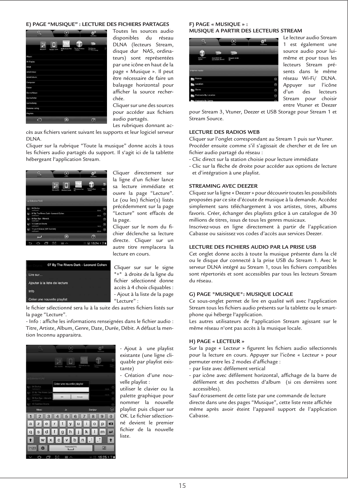 15E) PAGE “MUSIQUE” : LECTURE DES FICHIERS PARTAGESToutes les sources audio disponibles du réseau DLNA (lecteurs Stream, disque dur  NAS, ordina-teurs) sont représentées par une icône en haut de la page « Musique ». Il peut être nécessaire de faire un balayage horizontal pour afﬁcher la source recher-chée.Cliquer sur une des sources pour accéder aux ﬁchiers audio partagés.Les rubriques donnant ac-cès aux ﬁchiers varient suivant les supports et leur logiciel serveur DLNA.Cliquer sur la rubrique “Toute la musique” donne accès à tous les ﬁchiers audio partagés du support. Il s&apos;agit ici de la tablette hébergeant l&apos;application Stream. Cliquer directement sur la ligne d’un ﬁchier lance sa lecture immédiate et ouvre la page “Lecture”. Le (ou les) ﬁchier(s) listés précédemment sur la page “Lecture” sont effacés de la page. Cliquer sur le nom du ﬁ-chier déclenche sa lecture directe. Cliquer sur un autre titre remplacera la lecture en cours. Cliquer sur sur le signe &quot;+&quot;  à droite de la ligne du ﬁchier sélectionné donne accès à 4 choix cliquables :- Ajout à la liste de la page “Lecture” :le ﬁchier sélectionné sera lu à la suite des autres ﬁchiers listés sur la page “Lecture”.- Info : afﬁche les informations renseignées dans le ﬁchier audio : Titre, Artiste, Album, Genre, Date, Durée, Débit. A défaut la men-tion Inconnu apparaitra.- Ajout à  une playlist existante (une ligne cli-quable par playlist exis-tante)- Création d’une nou-velle playlist :utiliser le clavier ou la palette graphique pour nommer la nouvelle playlist puis cliquer sur OK. Le ﬁchier sélection-né devient le premier ﬁchier de la nouvelle liste.F) PAGE « MUSIQUE » : MUSIQUE A PARTIR DES LECTEURS STREAMLe lecteur audio Stream 1 est également une source audio pour lui-même et pour tous les lecteurs Stream pré-sents dans le même réseau Wi-Fi/ DLNA. Appuyer sur l’icône d’un des lecteurs Stream pour choisir entre Vtuner et Deezer pour Stream 3, Vtuner, Deezer et USB Storage pour Stream 1 et Stream Source.LECTURE DES RADIOS WEBCliquer sur l’onglet correspondant au Stream 1 puis sur Vtuner.Procéder ensuite comme s’il s’agissait de chercher et de lire un ﬁchier audio partagé du réseau :- Clic direct sur la station choisie pour lecture immédiate-  Clic sur la ﬂèche de droite pour accéder aux options de lecture et d’intégration à une playlist.STREAMING AVEC DEEZERCliquez sur la ligne « Deezer » pour découvrir toutes les possibilités proposées par ce site d’écoute de musique à la demande. Accédez simplement sans téléchargement à vos artistes, titres, albums favoris. Créer, échanger des playlists grâce à un catalogue de 30 millions de titres, issus de tous les genres musicaux.Inscrivez-vous en ligne directement à partir de l’application Cabasse ou saisissez vos codes d’accès aux services Deezer.LECTURE DES FICHIERS AUDIO PAR LA PRISE USBCet onglet donne accès à toute la musique présente dans la clé ou le disque dur connecté à la prise USB du Stream 1. Avec le serveur DLNA intégré au Stream 1, tous les ﬁchiers compatibles sont répertoriés et sont accessibles par tous les lecteurs Stream du réseau.G) PAGE &quot;MUSIQUE&quot;: MUSIQUE LOCALECe sous-onglet permet de lire en qualité wiﬁ avec l&apos;application Stream tous les ﬁchiers audio présents sur la tablette ou le smart-phone qui héberge l&apos;application. Les autres utilisateurs de l&apos;application Stream agissant sur le même réseau n&apos;ont pas accès à la musique locale.H) PAGE « LECTEUR »Sur la page « Lecteur » ﬁgurent les ﬁchiers audio sélectionnés pour la lecture en cours. Appuyer sur l’icône « Lecteur » pour permuter entre les 2 modes d’afﬁchage :- par liste avec déﬁlement vertical-  par icône avec déﬁlement horizontal, afﬁchage de la barre de déﬁlement et des pochettes d’album  (si ces dernières sont accessibles). Sauf écrasement de cette liste par une commande de lecturedirecte dans une des pages “Musique”, cette liste reste afﬁchéemême après avoir éteint l’appareil support de l’application Cabasse.