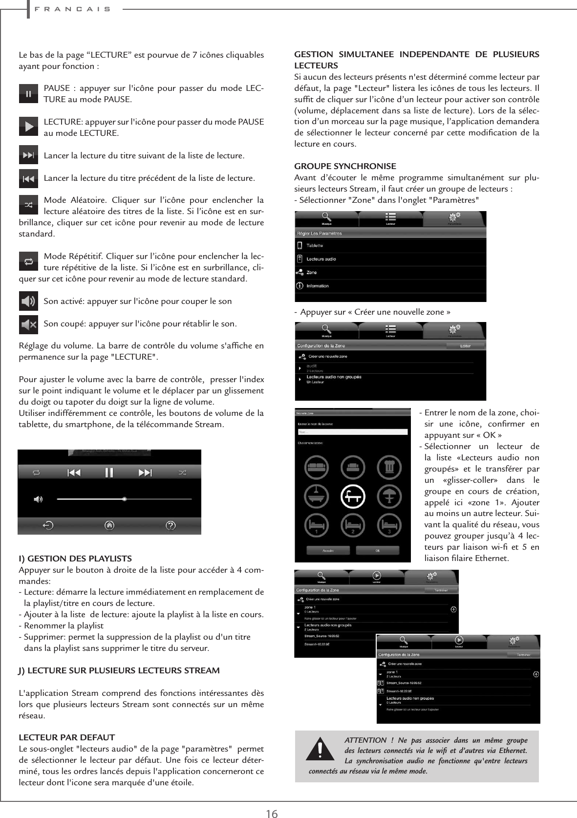 f r a n c a i s16Le bas de la page “LECTURE” est pourvue de 7 icônes cliquables ayant pour fonction :PAUSE : appuyer sur l&apos;icône pour passer du mode LEC-TURE au mode PAUSE.  LECTURE: appuyer sur l&apos;icône pour passer du mode PAUSE au mode LECTURE.Lancer la lecture du titre suivant de la liste de lecture.   Lancer la lecture du titre précédent de la liste de lecture.Mode Aléatoire. Cliquer sur l’icône pour enclencher la lecture aléatoire des titres de la liste. Si l’icône est en sur-brillance, cliquer sur cet icône pour revenir au mode de lecture standard.Mode Répétitif. Cliquer sur l’icône pour enclencher la lec-ture répétitive de la liste. Si l’icône est en surbrillance, cli-quer sur cet icône pour revenir au mode de lecture standard.Son activé: appuyer sur l&apos;icône pour couper le sonSon coupé: appuyer sur l&apos;icône pour rétablir le son.Réglage du volume. La barre de contrôle du volume s&apos;afﬁche en permanence sur la page &quot;LECTURE&quot;.Pour ajuster le volume avec la barre de contrôle,  presser l&apos;index sur le point indiquant le volume et le déplacer par un glissement du doigt ou tapoter du doigt sur la ligne de volume.Utiliser indifféremment ce contrôle, les boutons de volume de la tablette, du smartphone, de la télécommande Stream.I) GESTION DES PLAYLISTSAppuyer sur le bouton à droite de la liste pour accéder à 4 com-mandes:-  Lecture: démarre la lecture immédiatement en remplacement de la playlist/titre en cours de lecture.- Ajouter à la liste  de lecture: ajoute la playlist à la liste en cours.- Renommer la playlist-  Supprimer: permet la suppression de la playlist ou d&apos;un titre dans la playlist sans supprimer le titre du serveur. J) LECTURE SUR PLUSIEURS LECTEURS STREAML&apos;application Stream comprend des fonctions intéressantes dès lors que plusieurs lecteurs Stream sont connectés sur un même réseau.LECTEUR PAR DEFAUTLe sous-onglet &quot;lecteurs audio&quot; de la page &quot;paramètres&quot;  permet de sélectionner le lecteur par défaut. Une fois ce lecteur déter-miné, tous les ordres lancés depuis l&apos;application concerneront ce lecteur dont l&apos;icone sera marquée d&apos;une étoile.GESTION SIMULTANEE INDEPENDANTE DE PLUSIEURS LECTEURS Si aucun des lecteurs présents n&apos;est déterminé comme lecteur par défaut, la page &quot;Lecteur&quot; listera les icônes de tous les lecteurs. Il sufﬁt de cliquer sur l’icône d’un lecteur pour activer son contrôle (volume, déplacement dans sa liste de lecture). Lors de la sélec-tion d’un morceau sur la page musique, l’application demandera de sélectionner le lecteur concerné par cette modiﬁcation de la lecture en cours.GROUPE SYNCHRONISEAvant d’écouter le même programme simultanément sur plu-sieurs lecteurs Stream, il faut créer un groupe de lecteurs :- Sélectionner &quot;Zone&quot; dans l&apos;onglet &quot;Paramètres&quot; - Appuyer sur « Créer une nouvelle zone » -  Entrer le nom de la zone, choi-sir une icône, conﬁrmer en appuyant sur « OK »  -  Sélectionner un lecteur de la liste «Lecteurs audio non groupés» et le transférer par un «glisser-coller» dans le groupe en cours de création, appelé ici «zone 1». Ajouter au moins un autre lecteur. Sui-vant la qualité du réseau, vous pouvez grouper jusqu’à 4 lec-teurs par liaison wi-ﬁ et 5 en liaison ﬁlaire Ethernet. ATTENTION ! Ne pas associer dans un même groupe des lecteurs connectés via le wiﬁ et d’autres via Ethernet. La synchronisation audio ne fonctionne qu&apos;entre lecteurs connectés au réseau via le même mode.