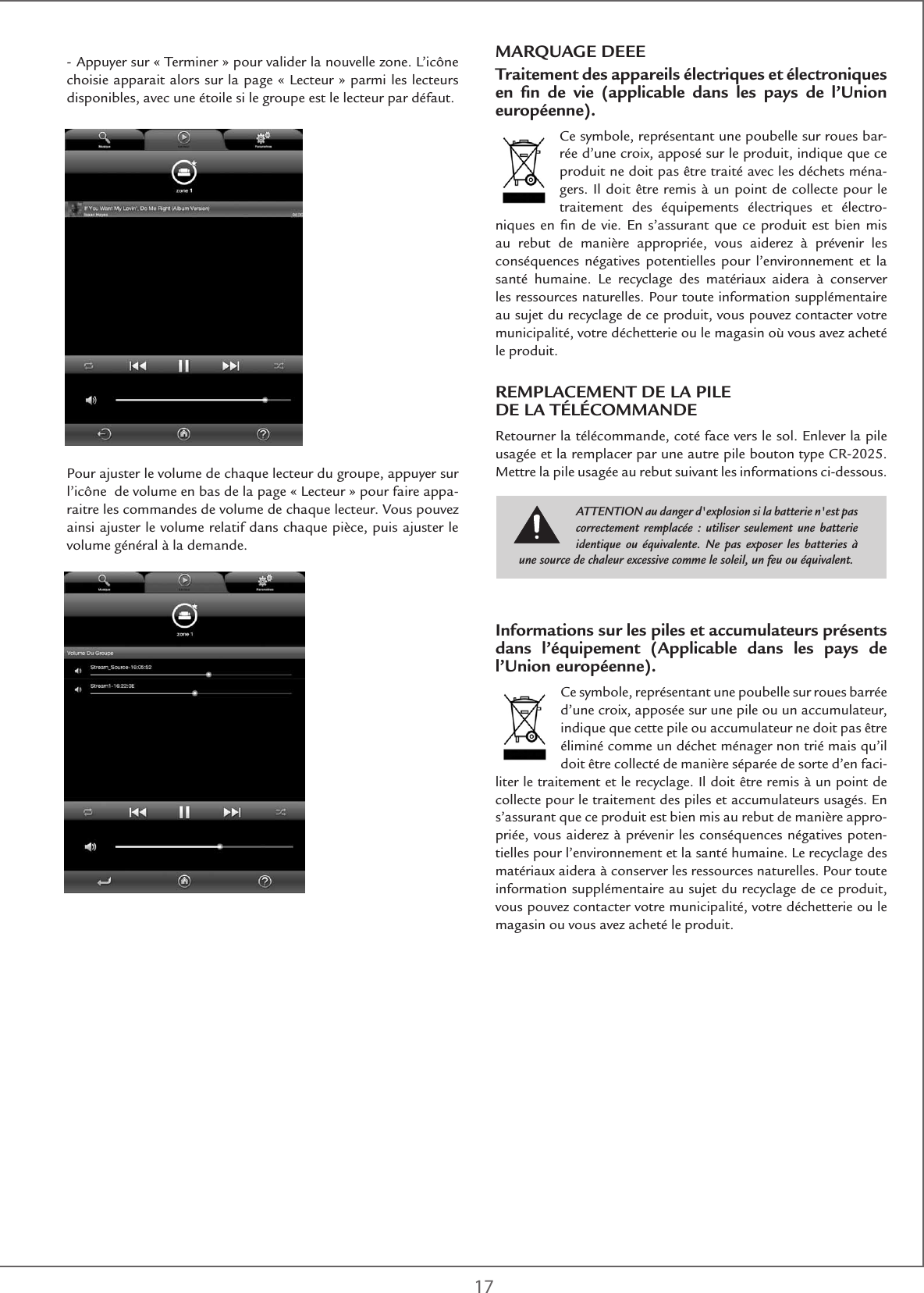 17MARQUAGE DEEETraitement des appareils électriques et électroniques en ﬁn de vie (applicable dans les pays de l’Union européenne).Ce symbole, représentant une poubelle sur roues bar-rée d’une croix, apposé sur le produit, indique que ce produit ne doit pas être traité avec les déchets ména-gers. Il doit être remis à un point de collecte pour le traitement des équipements électriques et électro-niques en ﬁn de vie. En s’assurant que ce produit est bien mis au rebut de manière appropriée, vous aiderez à prévenir les conséquences négatives potentielles pour l’environnement et la santé humaine. Le recyclage des matériaux aidera à conserver les ressources naturelles. Pour toute information supplémentaire au sujet du recyclage de ce produit, vous pouvez contacter votre municipalité, votre déchetterie ou le magasin où vous avez acheté le produit.REMPLACEMENT DE LA PILE  DE LA TÉLÉCOMMANDERetourner la télécommande, coté face vers le sol. Enlever la pile usagée et la remplacer par une autre pile bouton type CR-2025. Mettre la pile usagée au rebut suivant les informations ci-dessous.Informations sur les piles et accumulateurs présents dans l’équipement (Applicable dans les pays de l’Union européenne).Ce symbole, représentant une poubelle sur roues barrée d’une croix, apposée sur une pile ou un accumulateur, indique que cette pile ou accumulateur ne doit pas être éliminé comme un déchet ménager non trié mais qu’il doit être collecté de manière séparée de sorte d’en faci-liter le traitement et le recyclage. Il doit être remis à un point de collecte pour le traitement des piles et accumulateurs usagés. En s’assurant que ce produit est bien mis au rebut de manière appro-priée, vous aiderez à prévenir les conséquences négatives poten-tielles pour l’environnement et la santé humaine. Le recyclage des matériaux aidera à conserver les ressources naturelles. Pour toute information supplémentaire au sujet du recyclage de ce produit, vous pouvez contacter votre municipalité, votre déchetterie ou le magasin ou vous avez acheté le produit.ATTENTION au danger d&apos;explosion si la batterie n&apos;est pas correctement remplacée : utiliser seulement une batterie identique ou équivalente. Ne pas exposer les batteries à une source de chaleur excessive comme le soleil, un feu ou équivalent.- Appuyer sur « Terminer » pour valider la nouvelle zone. L’icône choisie apparait alors sur la page « Lecteur » parmi les lecteurs disponibles, avec une étoile si le groupe est le lecteur par défaut. Pour ajuster le volume de chaque lecteur du groupe, appuyer sur l’icône  de volume en bas de la page « Lecteur » pour faire appa-raitre les commandes de volume de chaque lecteur. Vous pouvez ainsi ajuster le volume relatif dans chaque pièce, puis ajuster le volume général à la demande. 